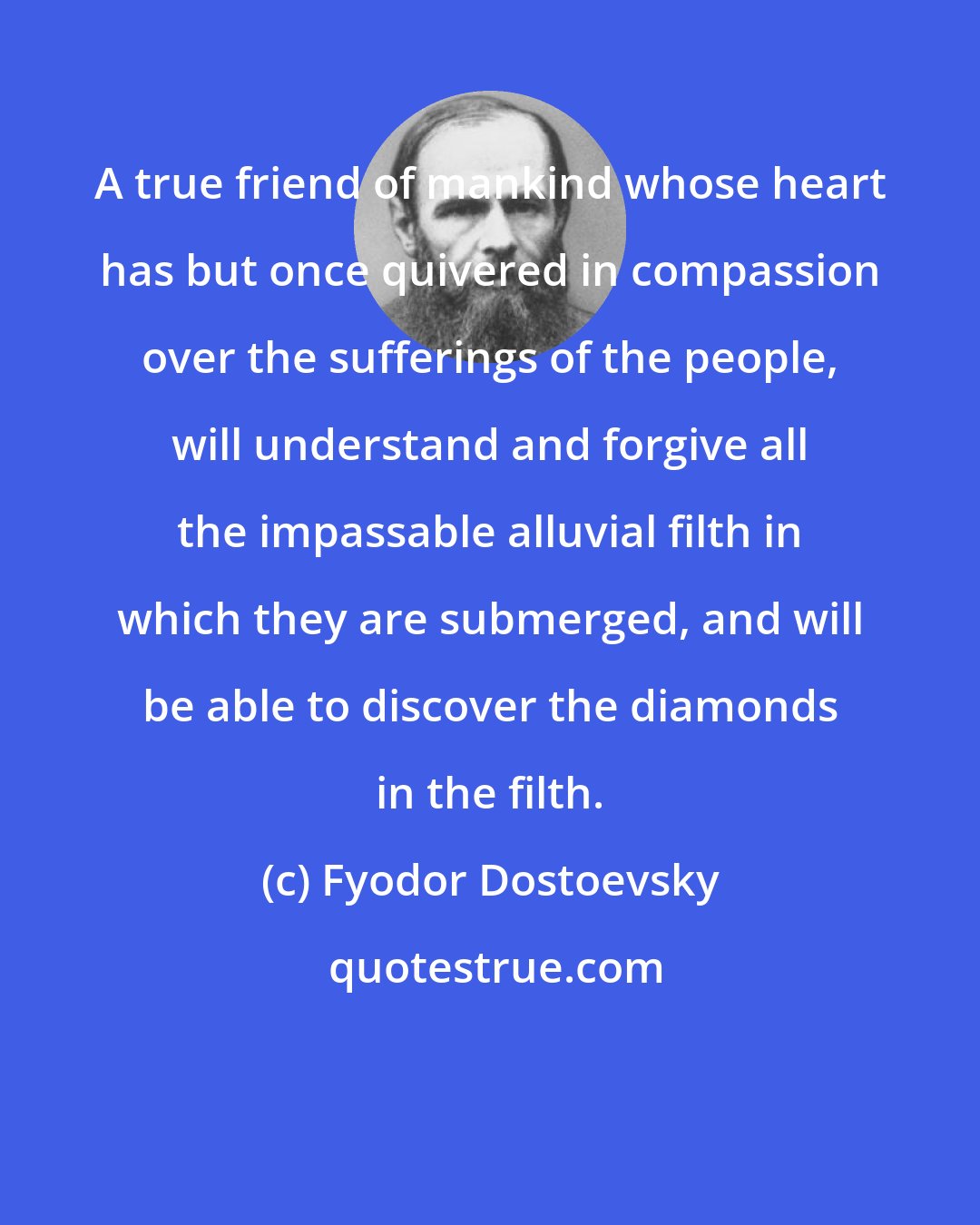Fyodor Dostoevsky: A true friend of mankind whose heart has but once quivered in compassion over the sufferings of the people, will understand and forgive all the impassable alluvial filth in which they are submerged, and will be able to discover the diamonds in the filth.
