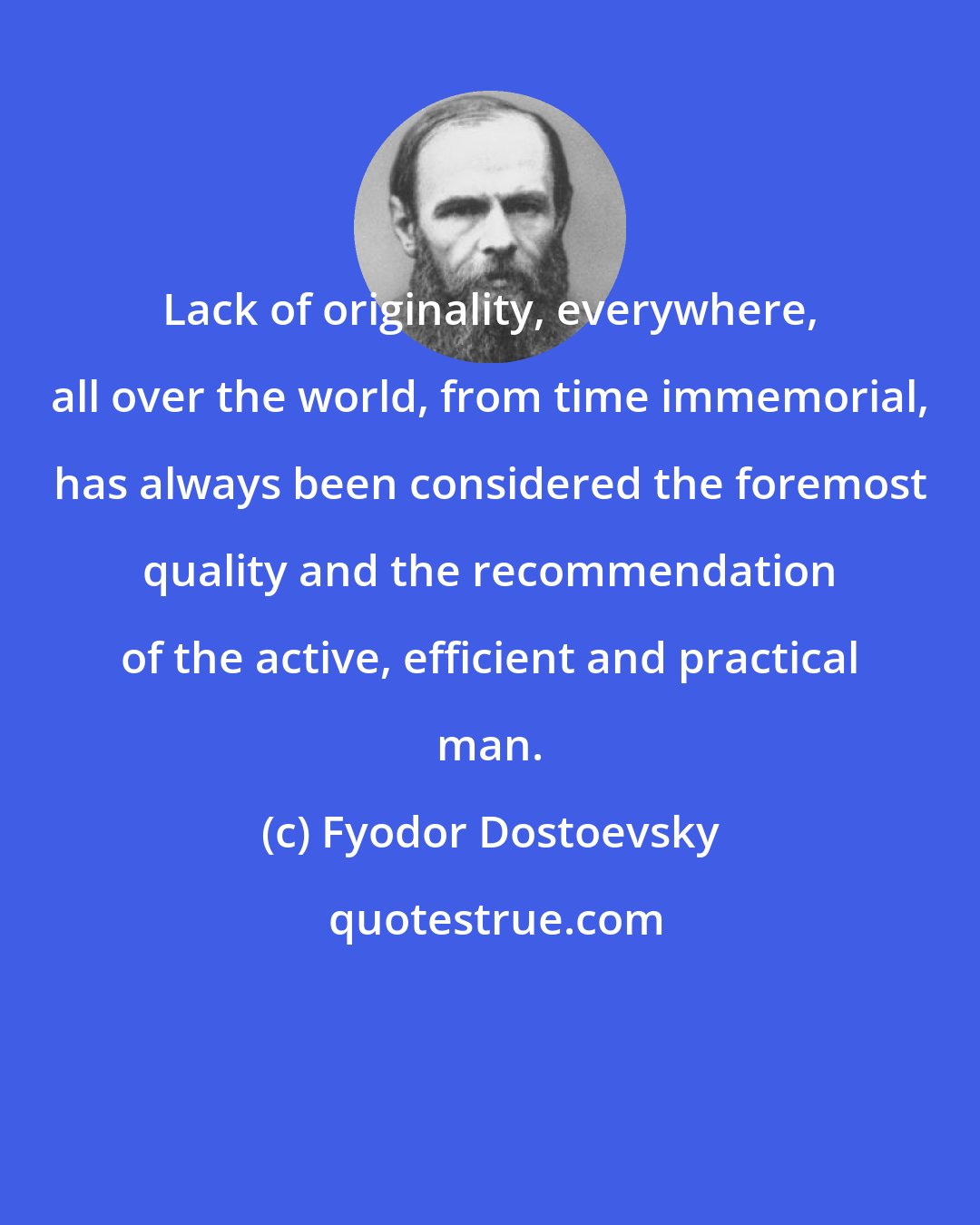 Fyodor Dostoevsky: Lack of originality, everywhere, all over the world, from time immemorial, has always been considered the foremost quality and the recommendation of the active, efficient and practical man.