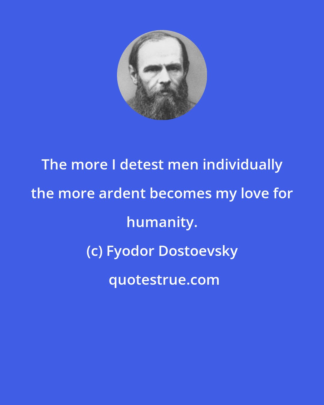 Fyodor Dostoevsky: The more I detest men individually the more ardent becomes my love for humanity.