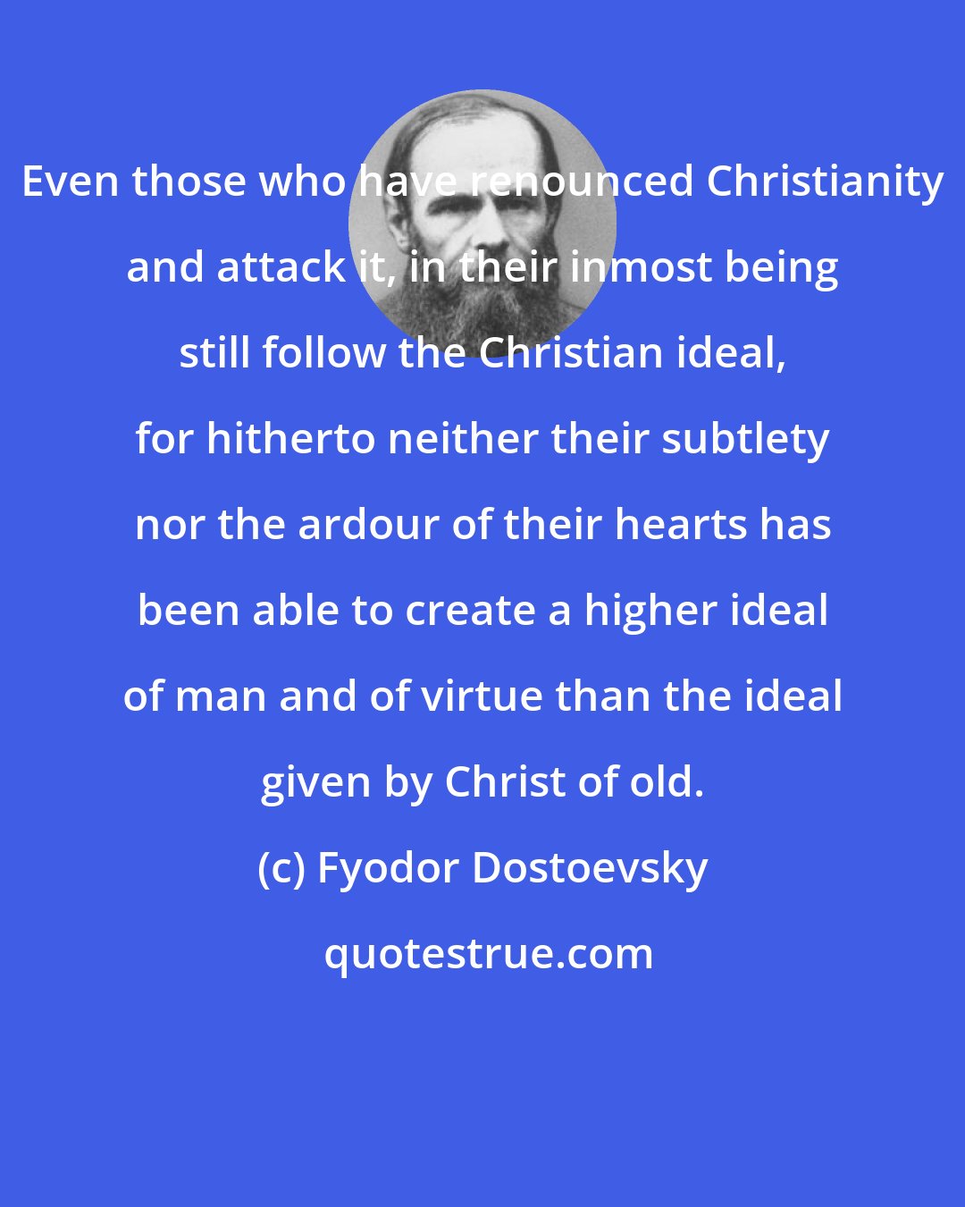 Fyodor Dostoevsky: Even those who have renounced Christianity and attack it, in their inmost being still follow the Christian ideal, for hitherto neither their subtlety nor the ardour of their hearts has been able to create a higher ideal of man and of virtue than the ideal given by Christ of old.