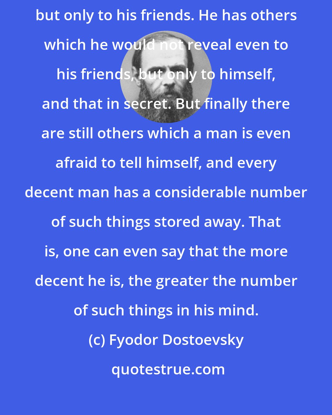 Fyodor Dostoevsky: Every man has some reminiscences which he would not tell to everyone, but only to his friends. He has others which he would not reveal even to his friends, but only to himself, and that in secret. But finally there are still others which a man is even afraid to tell himself, and every decent man has a considerable number of such things stored away. That is, one can even say that the more decent he is, the greater the number of such things in his mind.