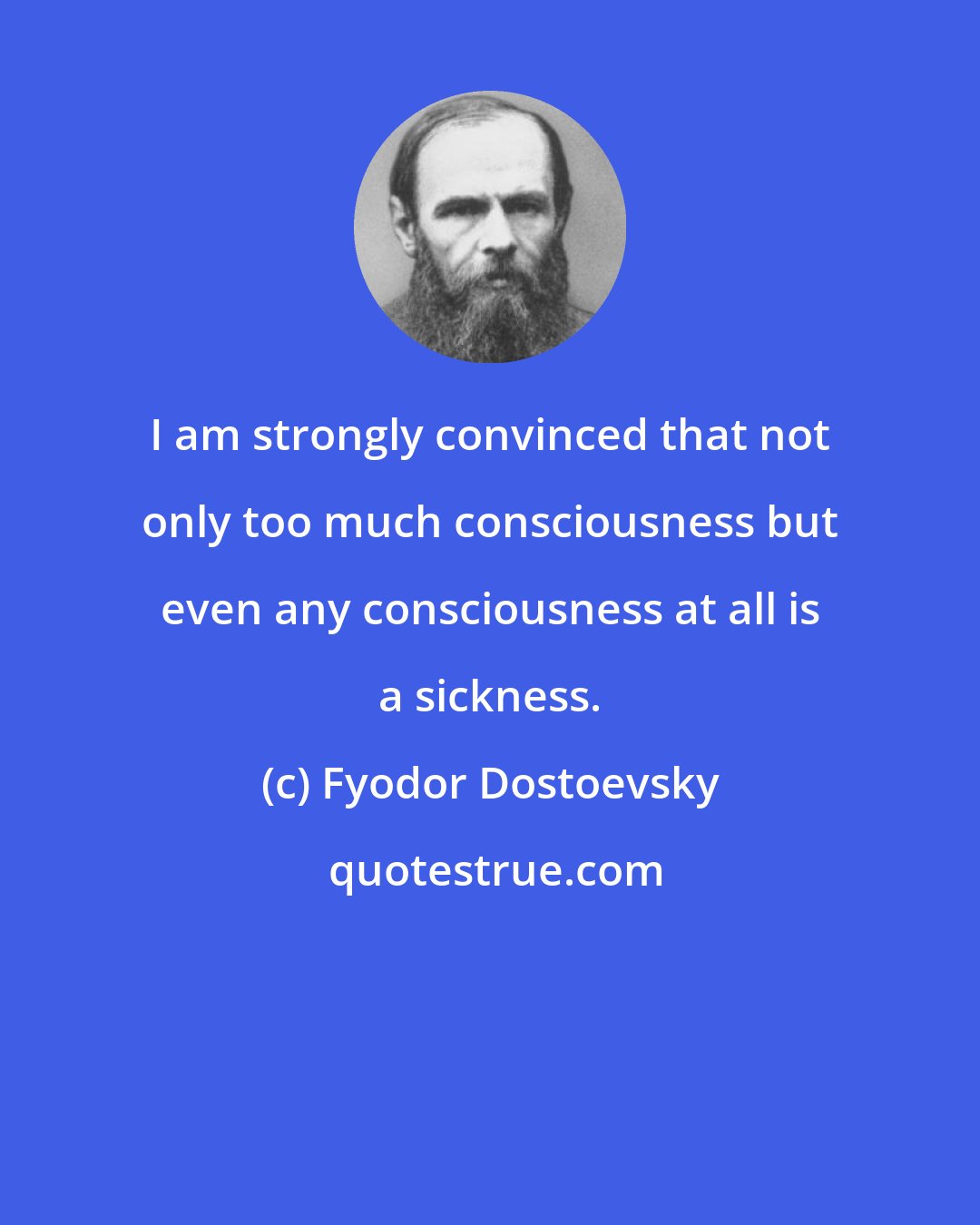 Fyodor Dostoevsky: I am strongly convinced that not only too much consciousness but even any consciousness at all is a sickness.