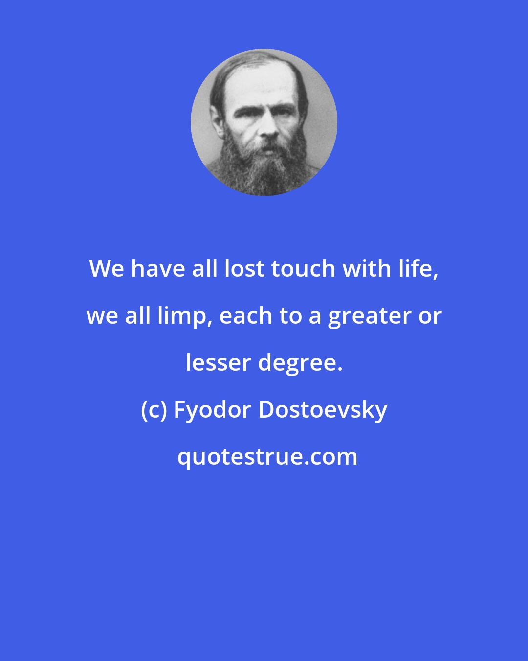 Fyodor Dostoevsky: We have all lost touch with life, we all limp, each to a greater or lesser degree.