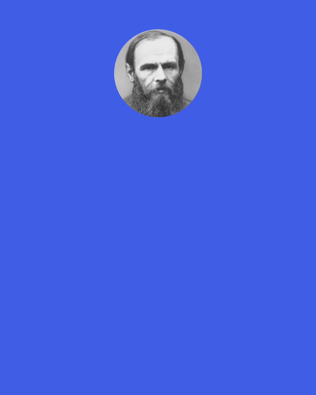 Fyodor Dostoevsky: You see, gentlemen, reason is an excellent thing, there’s no disputing that, but reason is nothing but reason and satisfies only the rational side of man’s nature, while will is a manifestation of the whole life, that is, of the whole human life including reason and all the impulses. And although our life, in this manifestation of it, is often worthless, yet it is life and not simply extracting square roots.