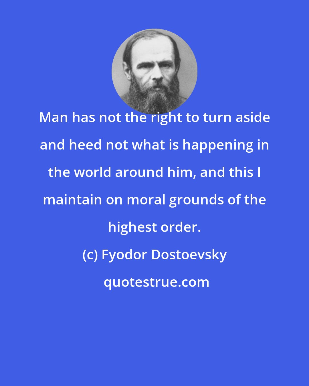 Fyodor Dostoevsky: Man has not the right to turn aside and heed not what is happening in the world around him, and this I maintain on moral grounds of the highest order.