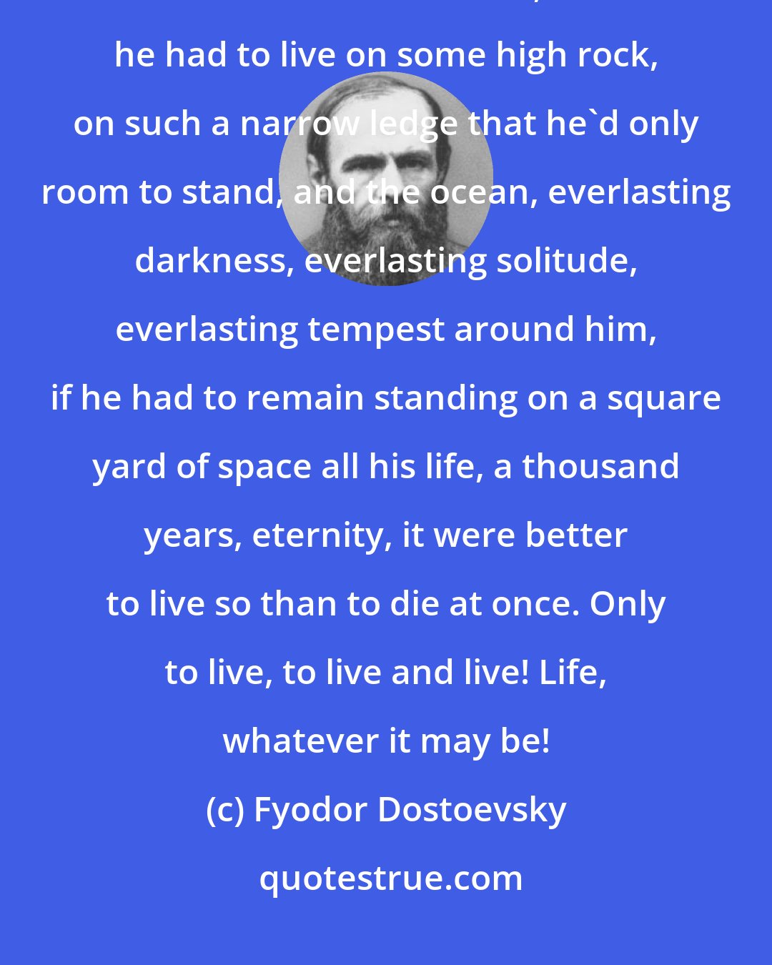 Fyodor Dostoevsky: Where is it I've read that someone condemned to death says or thinks, an hour before his death, that if he had to live on some high rock, on such a narrow ledge that he'd only room to stand, and the ocean, everlasting darkness, everlasting solitude, everlasting tempest around him, if he had to remain standing on a square yard of space all his life, a thousand years, eternity, it were better to live so than to die at once. Only to live, to live and live! Life, whatever it may be!