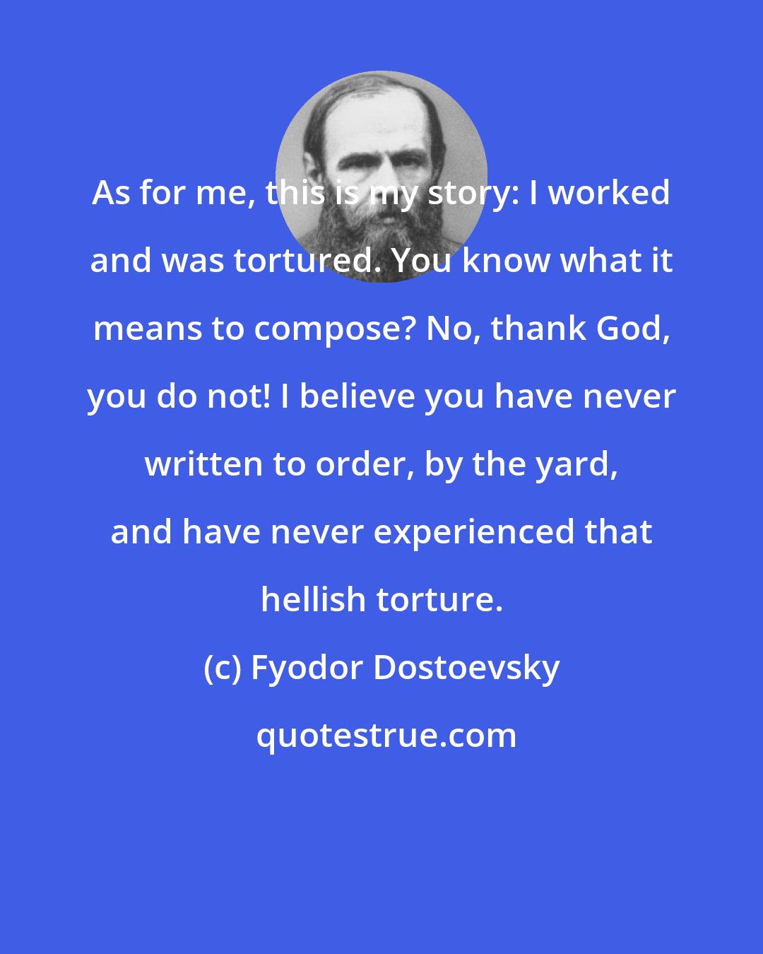 Fyodor Dostoevsky: As for me, this is my story: I worked and was tortured. You know what it means to compose? No, thank God, you do not! I believe you have never written to order, by the yard, and have never experienced that hellish torture.