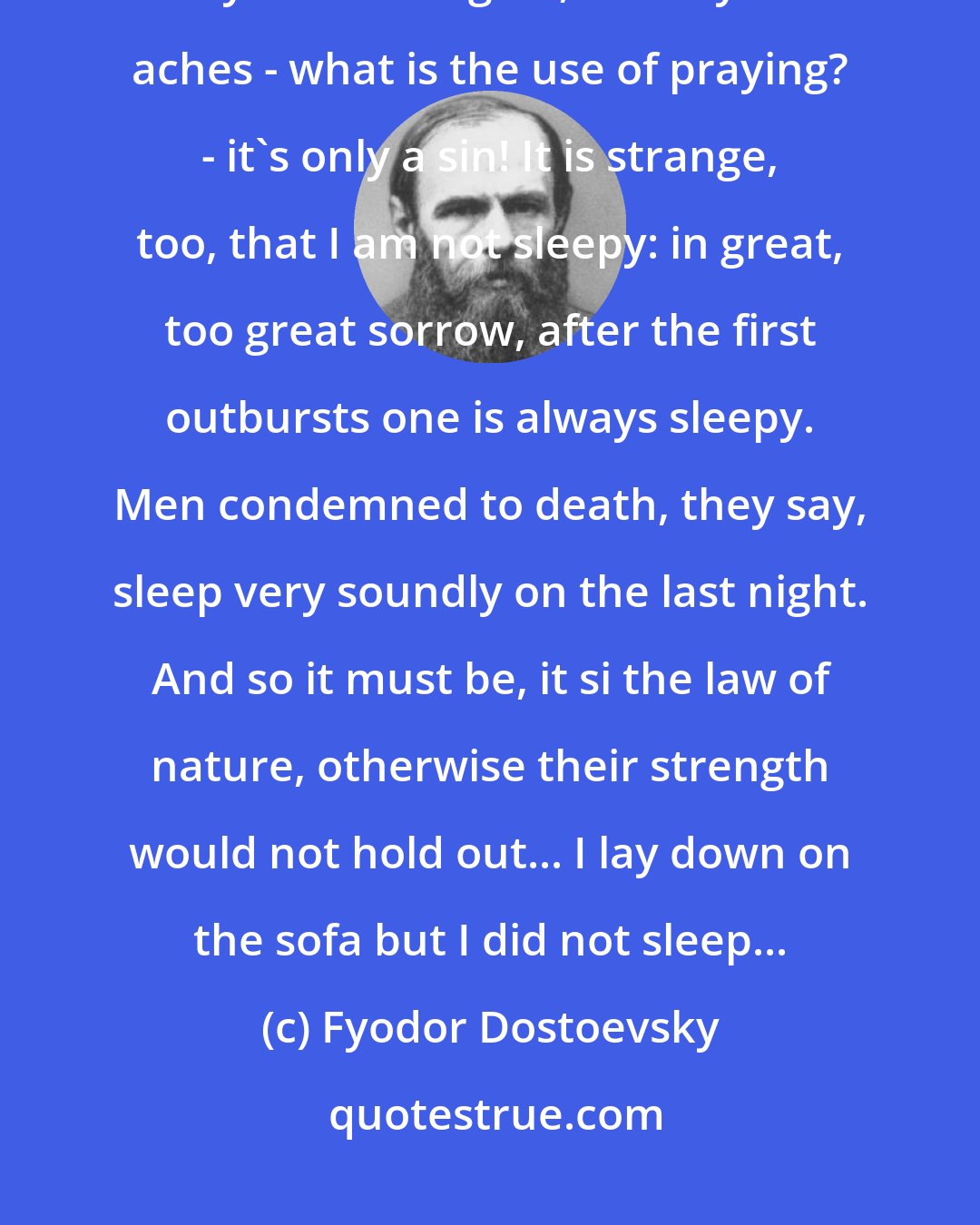 Fyodor Dostoevsky: I wanted to pray for an hour, but I keep thinking and thinking, and always sick thoughts, and my head aches - what is the use of praying? - it's only a sin! It is strange, too, that I am not sleepy: in great, too great sorrow, after the first outbursts one is always sleepy. Men condemned to death, they say, sleep very soundly on the last night. And so it must be, it si the law of nature, otherwise their strength would not hold out... I lay down on the sofa but I did not sleep...