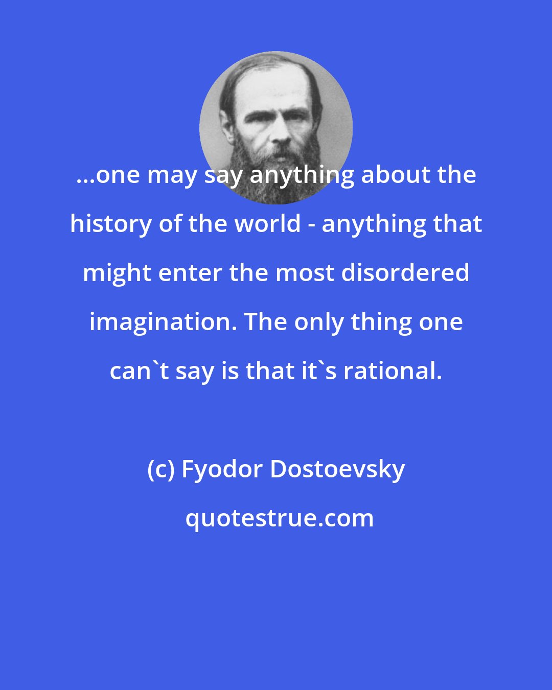 Fyodor Dostoevsky: ...one may say anything about the history of the world - anything that might enter the most disordered imagination. The only thing one can't say is that it's rational.
