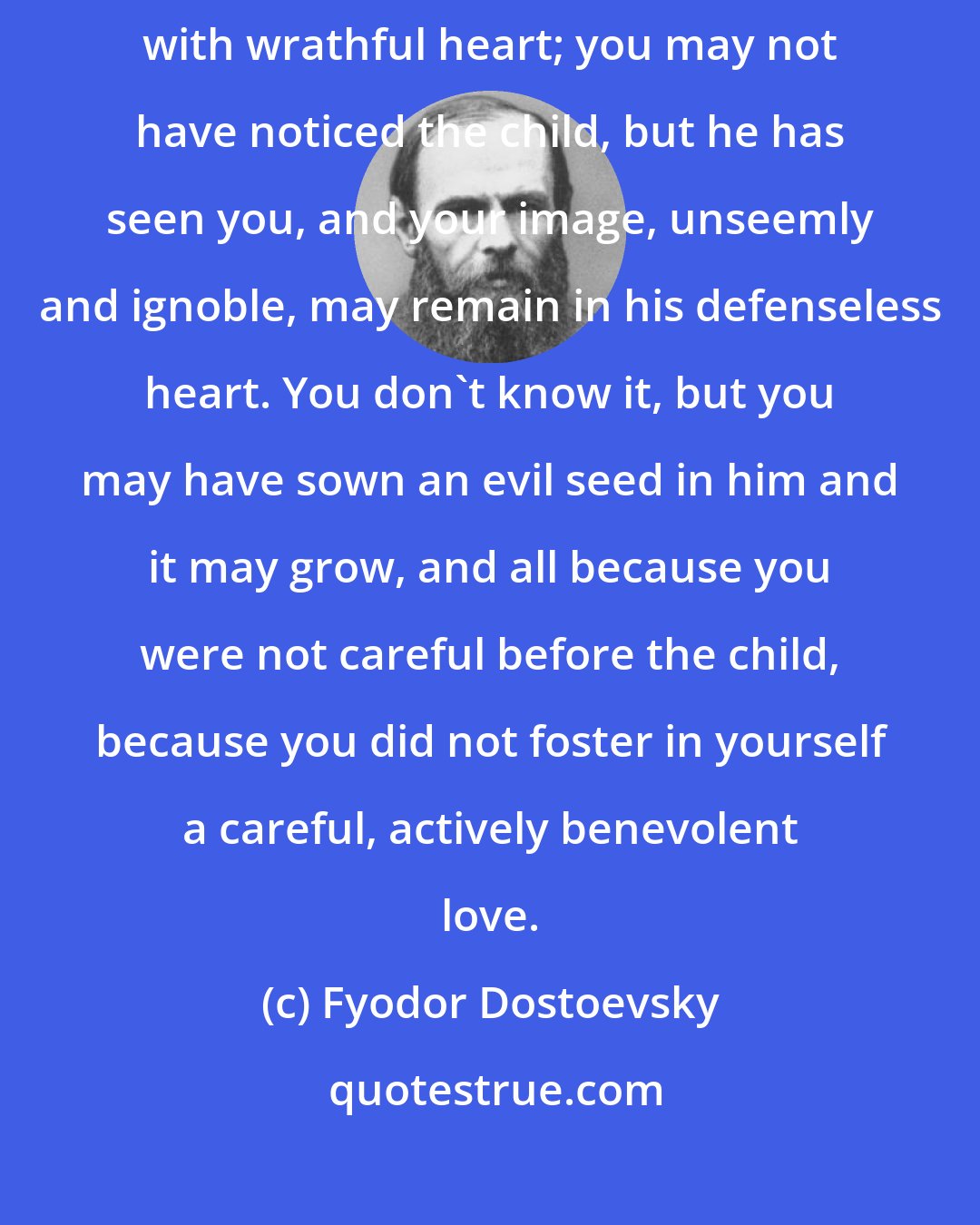 Fyodor Dostoevsky: You pass by a little child, you pass by, spiteful, with ugly words, with wrathful heart; you may not have noticed the child, but he has seen you, and your image, unseemly and ignoble, may remain in his defenseless heart. You don't know it, but you may have sown an evil seed in him and it may grow, and all because you were not careful before the child, because you did not foster in yourself a careful, actively benevolent love.