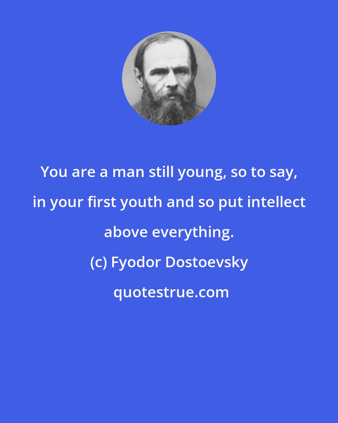 Fyodor Dostoevsky: You are a man still young, so to say, in your first youth and so put intellect above everything.