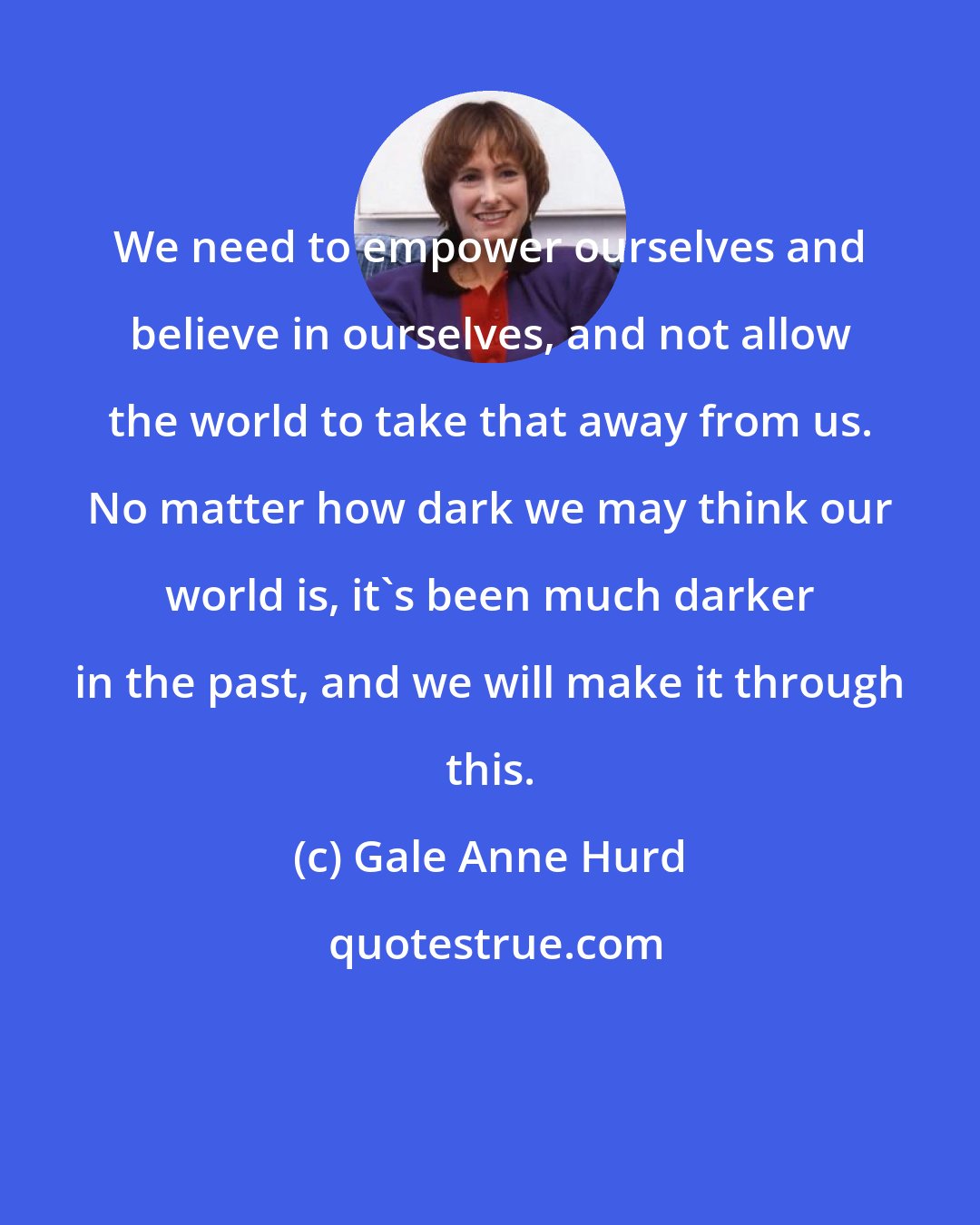 Gale Anne Hurd: We need to empower ourselves and believe in ourselves, and not allow the world to take that away from us. No matter how dark we may think our world is, it's been much darker in the past, and we will make it through this.