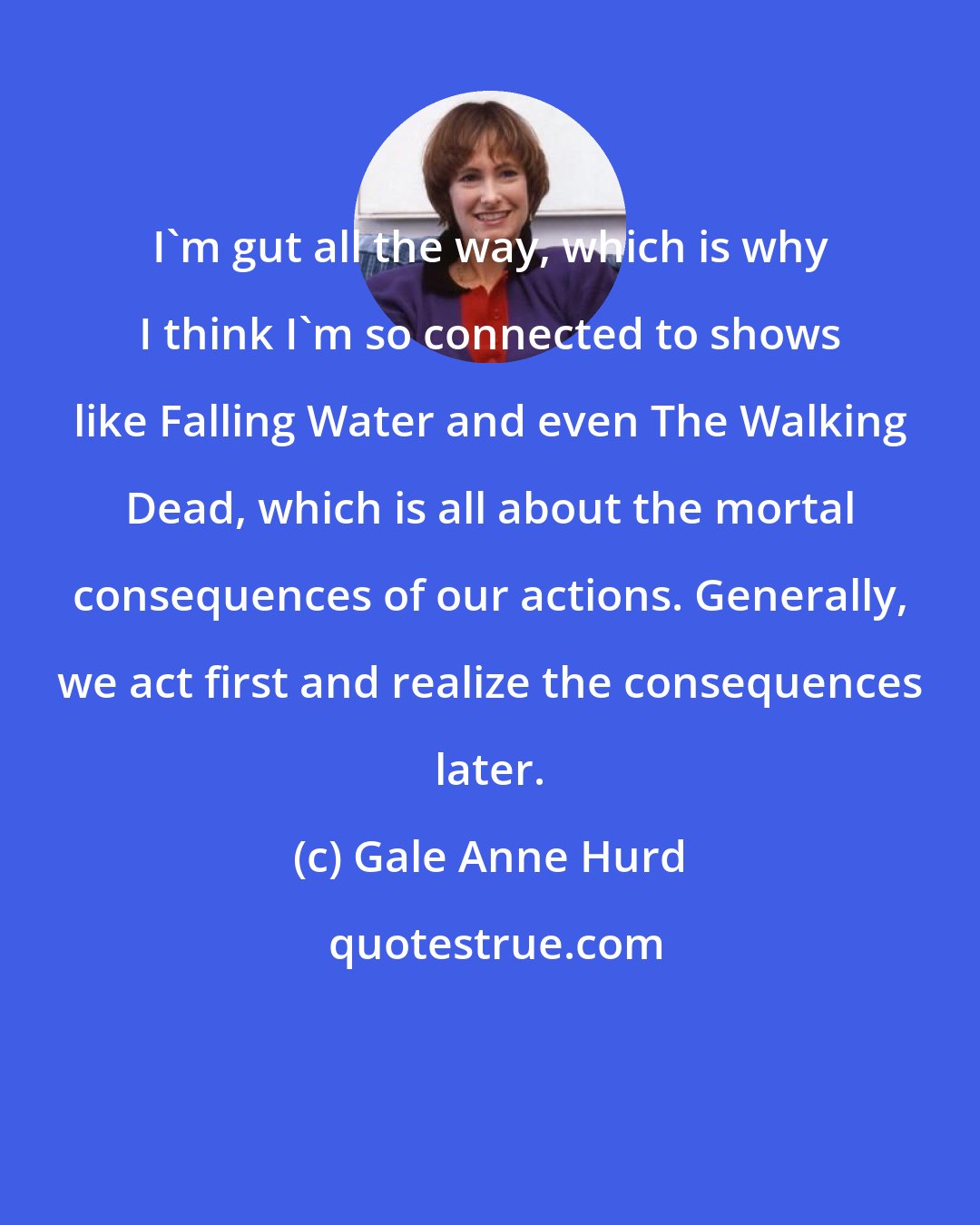 Gale Anne Hurd: I'm gut all the way, which is why I think I'm so connected to shows like Falling Water and even The Walking Dead, which is all about the mortal consequences of our actions. Generally, we act first and realize the consequences later.