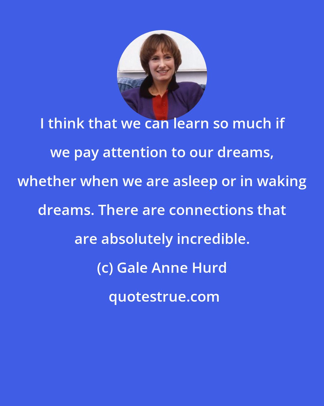 Gale Anne Hurd: I think that we can learn so much if we pay attention to our dreams, whether when we are asleep or in waking dreams. There are connections that are absolutely incredible.