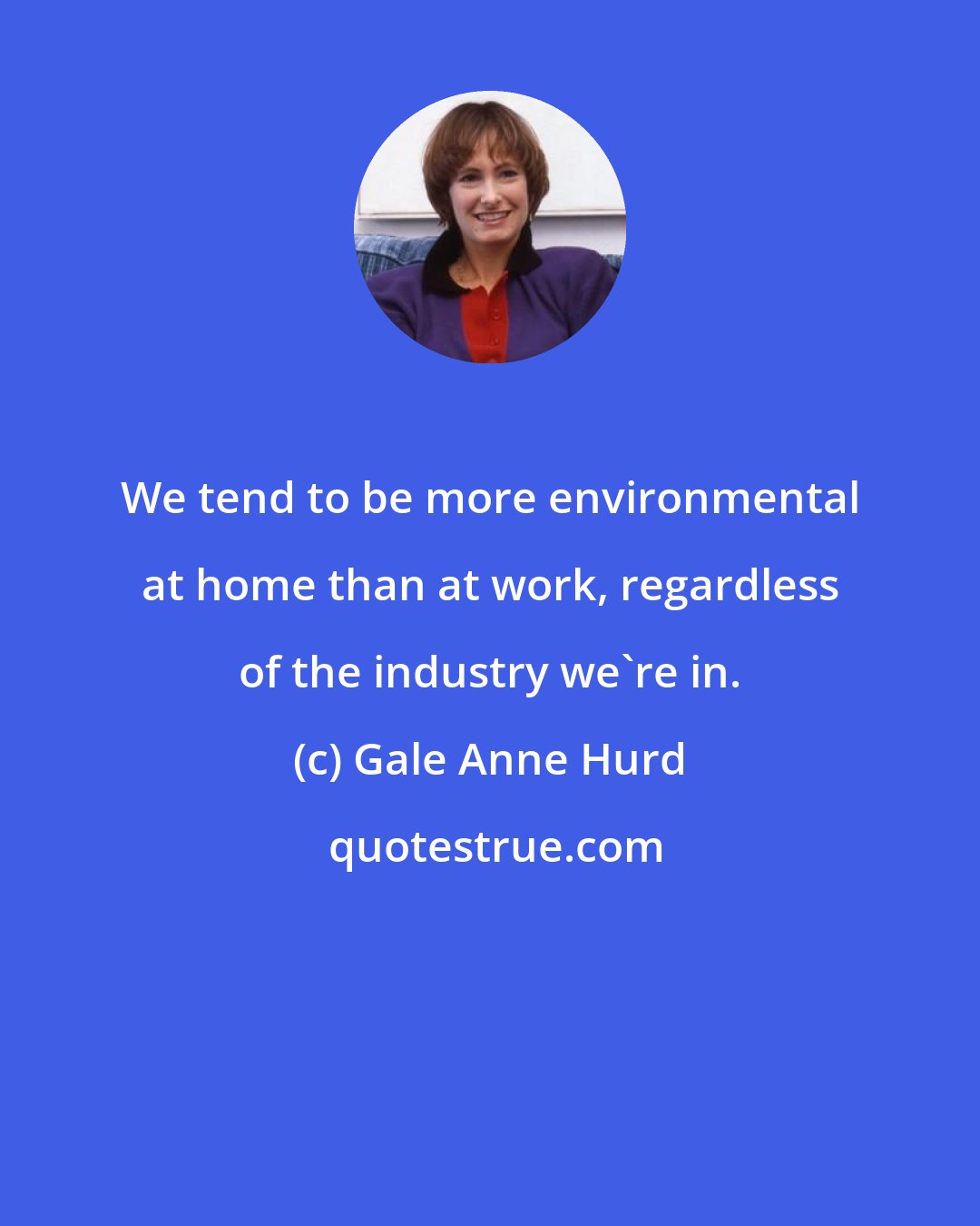 Gale Anne Hurd: We tend to be more environmental at home than at work, regardless of the industry we're in.