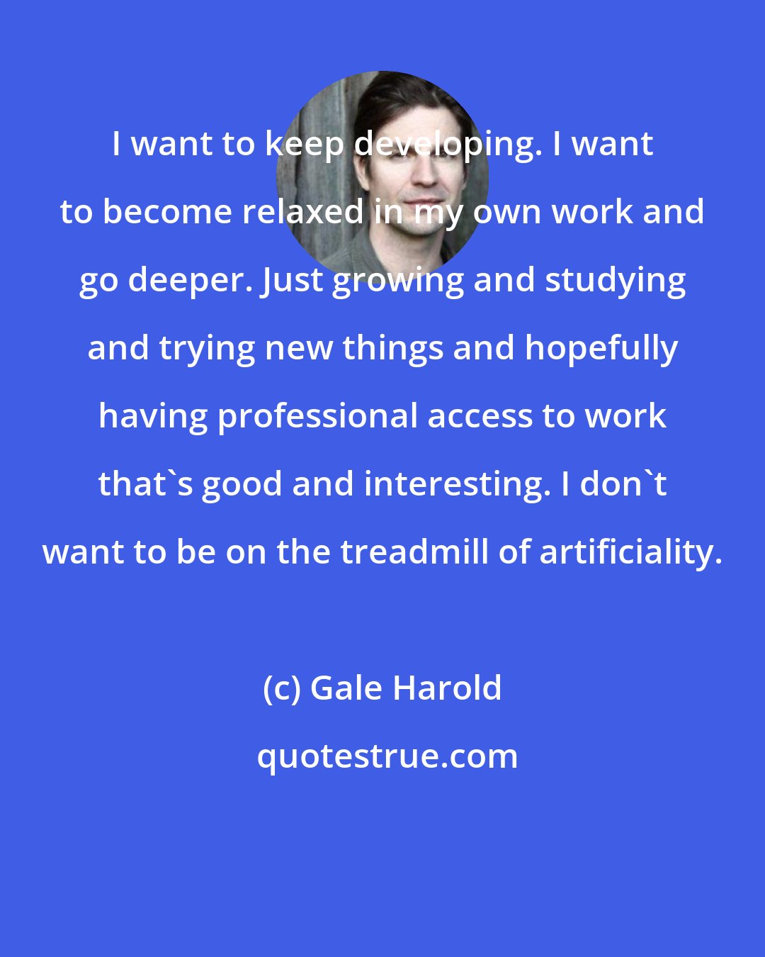 Gale Harold: I want to keep developing. I want to become relaxed in my own work and go deeper. Just growing and studying and trying new things and hopefully having professional access to work that's good and interesting. I don't want to be on the treadmill of artificiality.