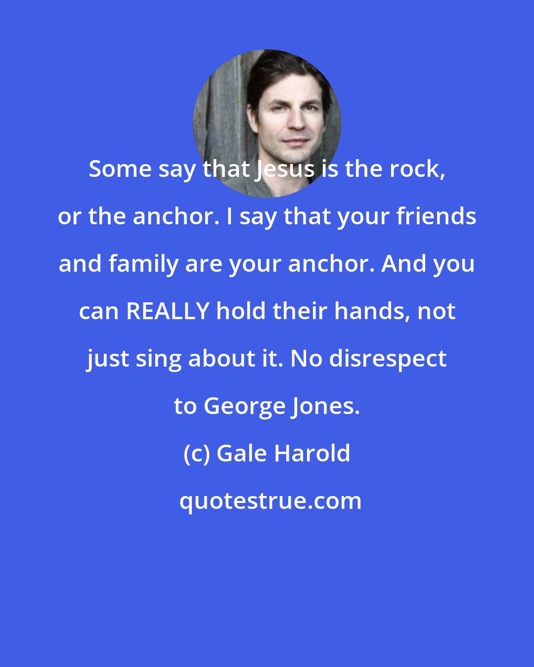 Gale Harold: Some say that Jesus is the rock, or the anchor. I say that your friends and family are your anchor. And you can REALLY hold their hands, not just sing about it. No disrespect to George Jones.