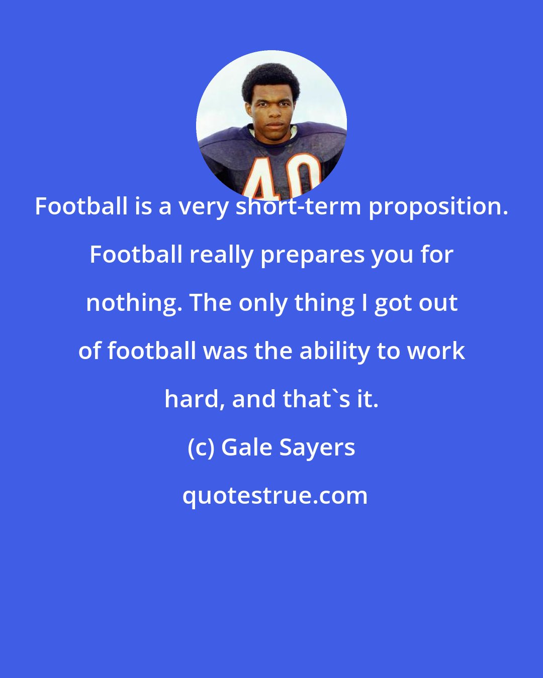 Gale Sayers: Football is a very short-term proposition. Football really prepares you for nothing. The only thing I got out of football was the ability to work hard, and that's it.