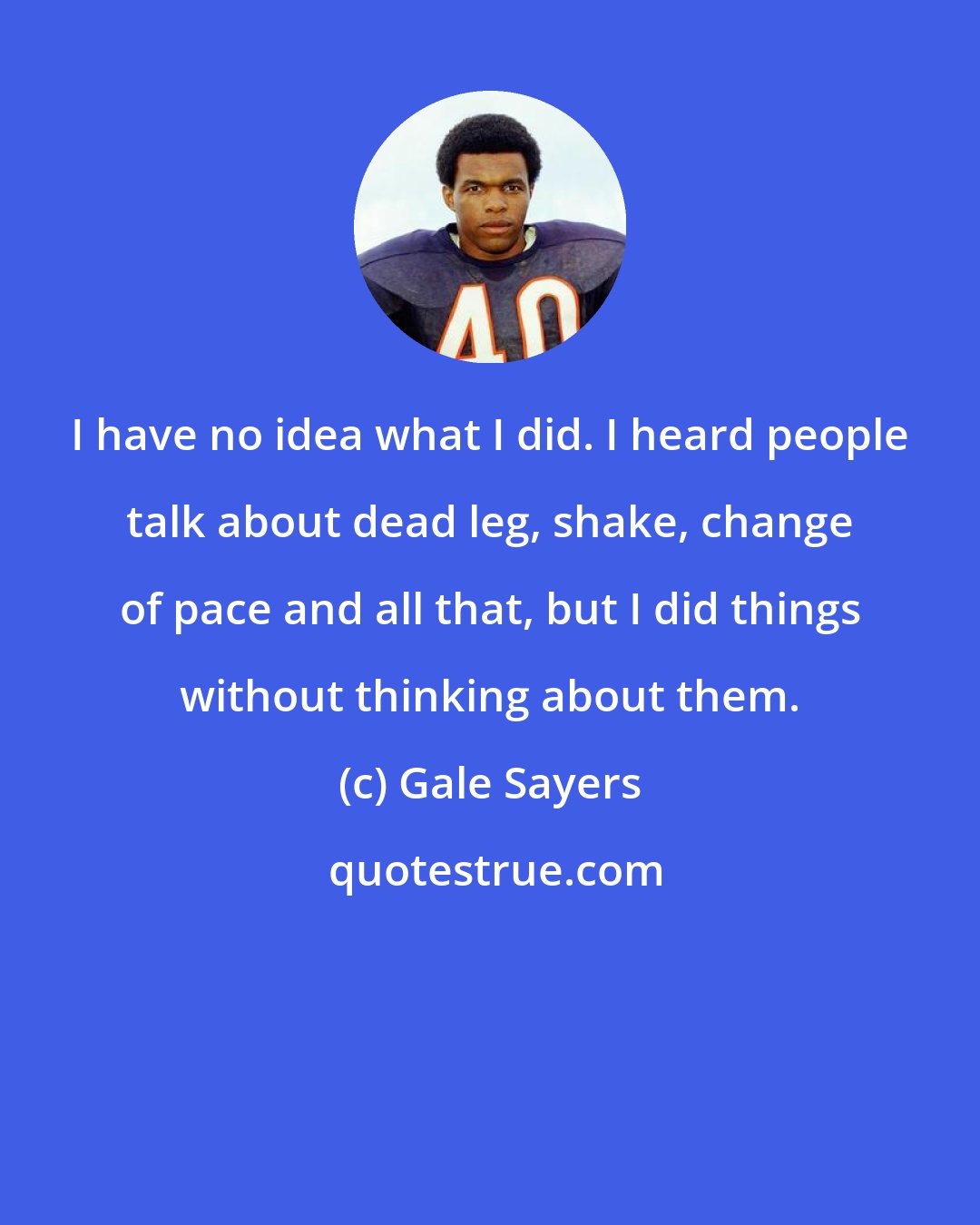 Gale Sayers: I have no idea what I did. I heard people talk about dead leg, shake, change of pace and all that, but I did things without thinking about them.