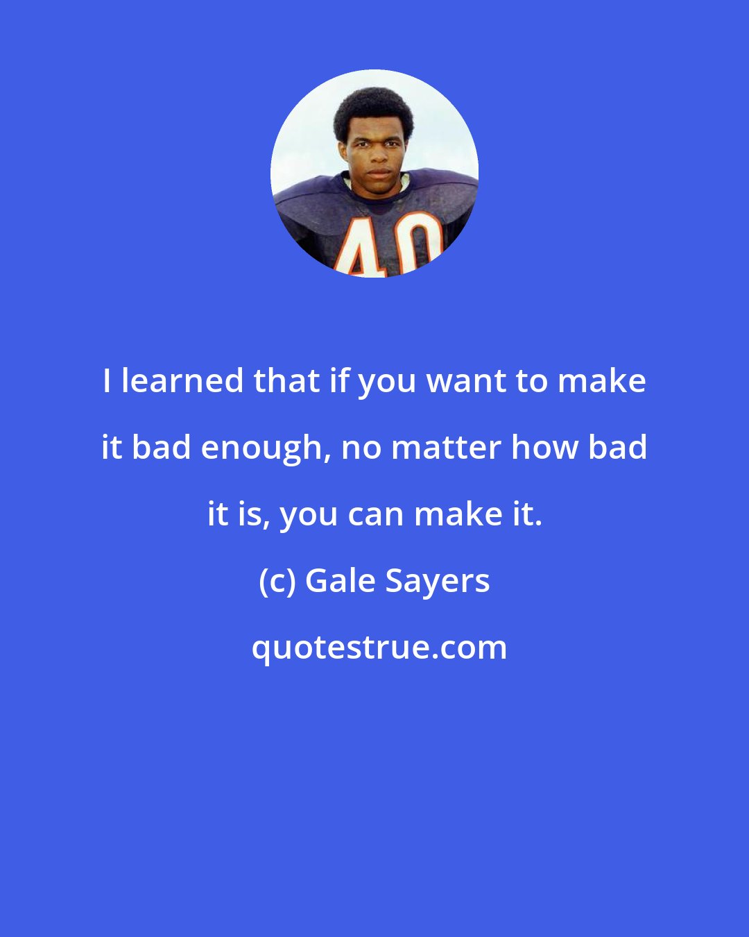 Gale Sayers: I learned that if you want to make it bad enough, no matter how bad it is, you can make it.