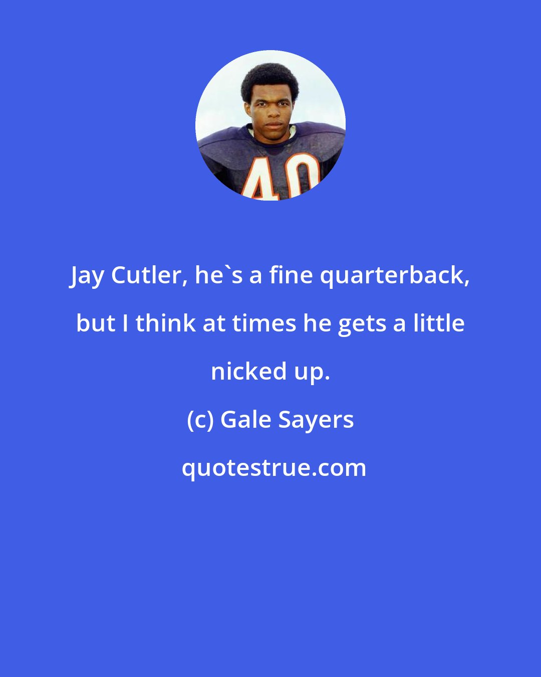 Gale Sayers: Jay Cutler, he's a fine quarterback, but I think at times he gets a little nicked up.