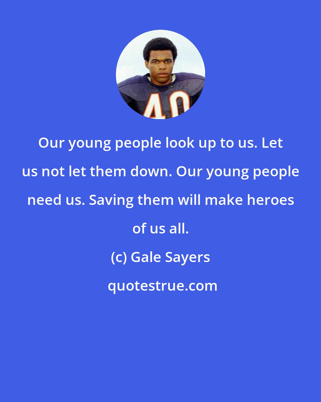 Gale Sayers: Our young people look up to us. Let us not let them down. Our young people need us. Saving them will make heroes of us all.