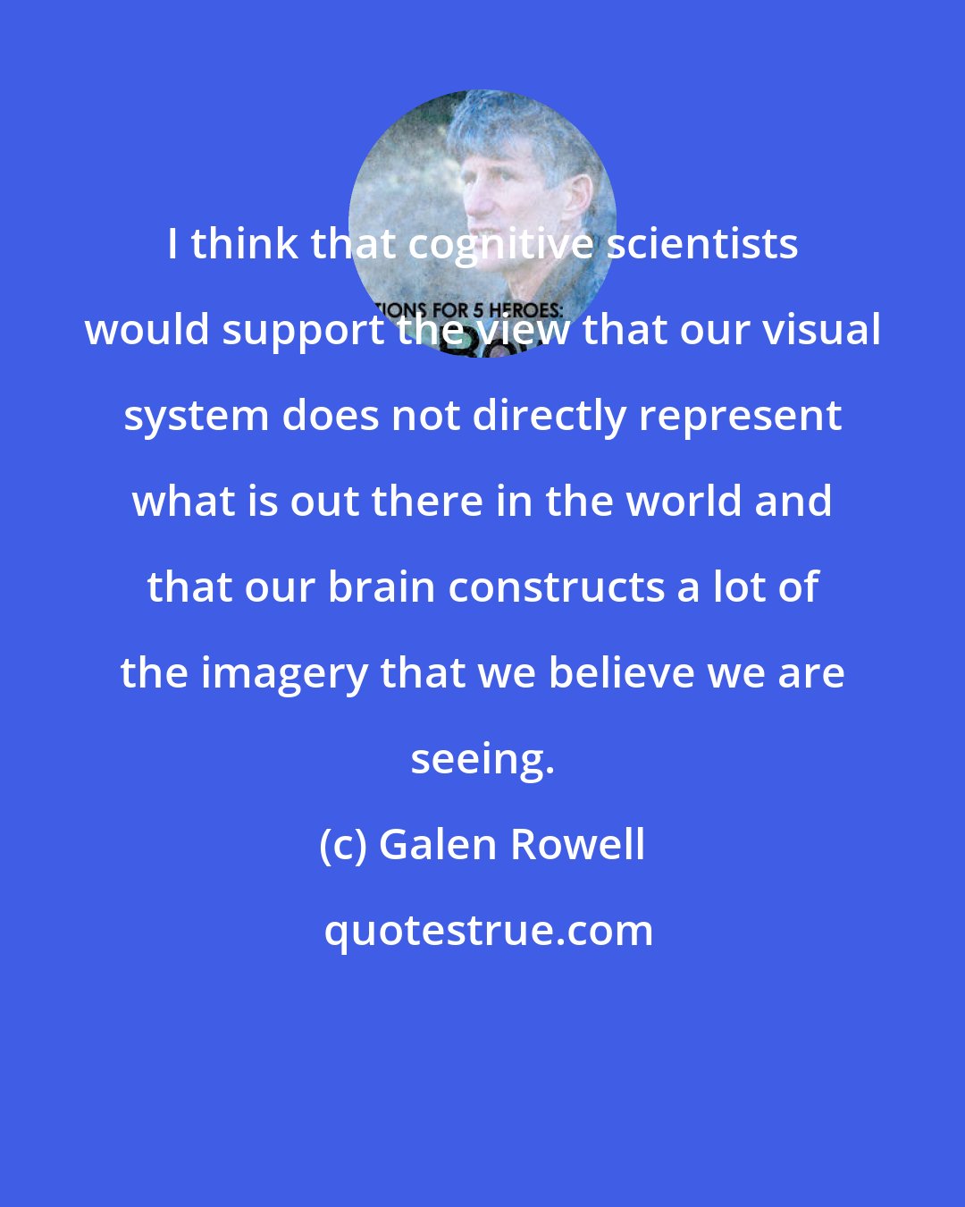 Galen Rowell: I think that cognitive scientists would support the view that our visual system does not directly represent what is out there in the world and that our brain constructs a lot of the imagery that we believe we are seeing.