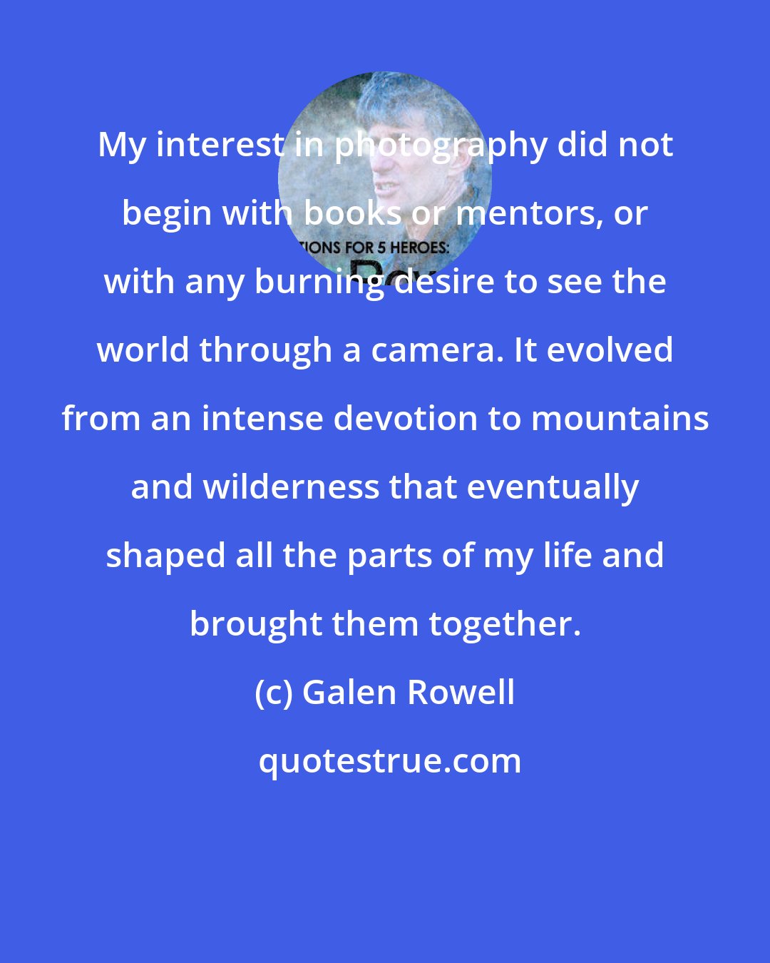 Galen Rowell: My interest in photography did not begin with books or mentors, or with any burning desire to see the world through a camera. It evolved from an intense devotion to mountains and wilderness that eventually shaped all the parts of my life and brought them together.