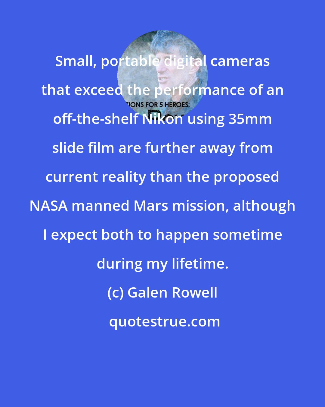 Galen Rowell: Small, portable digital cameras that exceed the performance of an off-the-shelf Nikon using 35mm slide film are further away from current reality than the proposed NASA manned Mars mission, although I expect both to happen sometime during my lifetime.