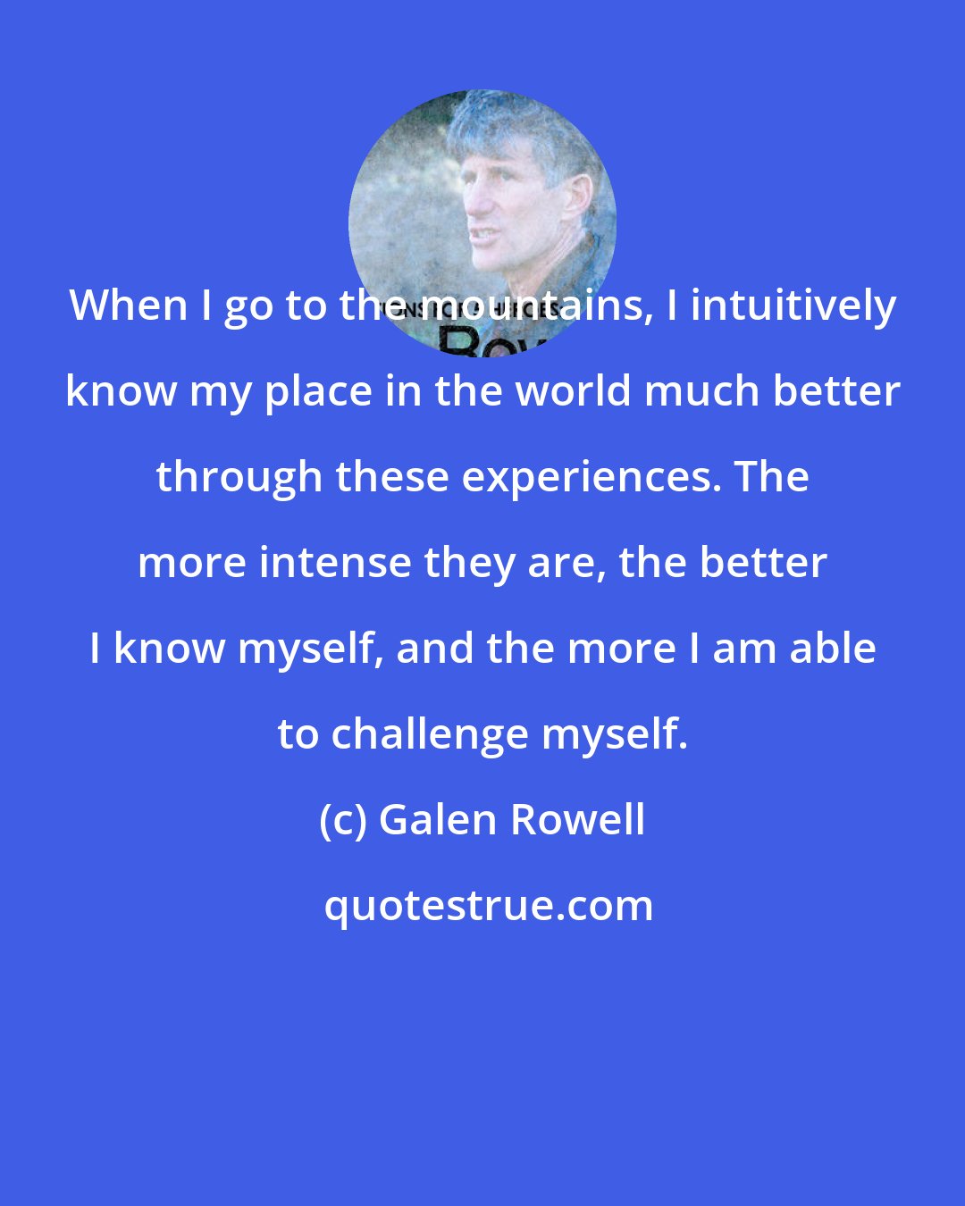 Galen Rowell: When I go to the mountains, I intuitively know my place in the world much better through these experiences. The more intense they are, the better I know myself, and the more I am able to challenge myself.