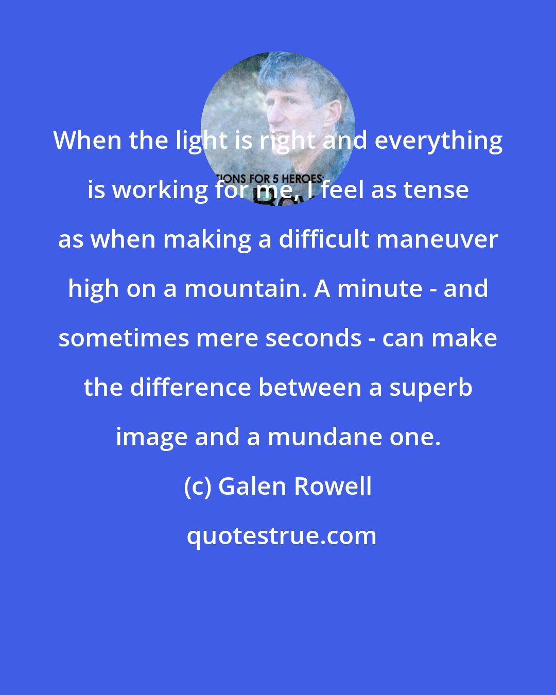Galen Rowell: When the light is right and everything is working for me, I feel as tense as when making a difficult maneuver high on a mountain. A minute - and sometimes mere seconds - can make the difference between a superb image and a mundane one.