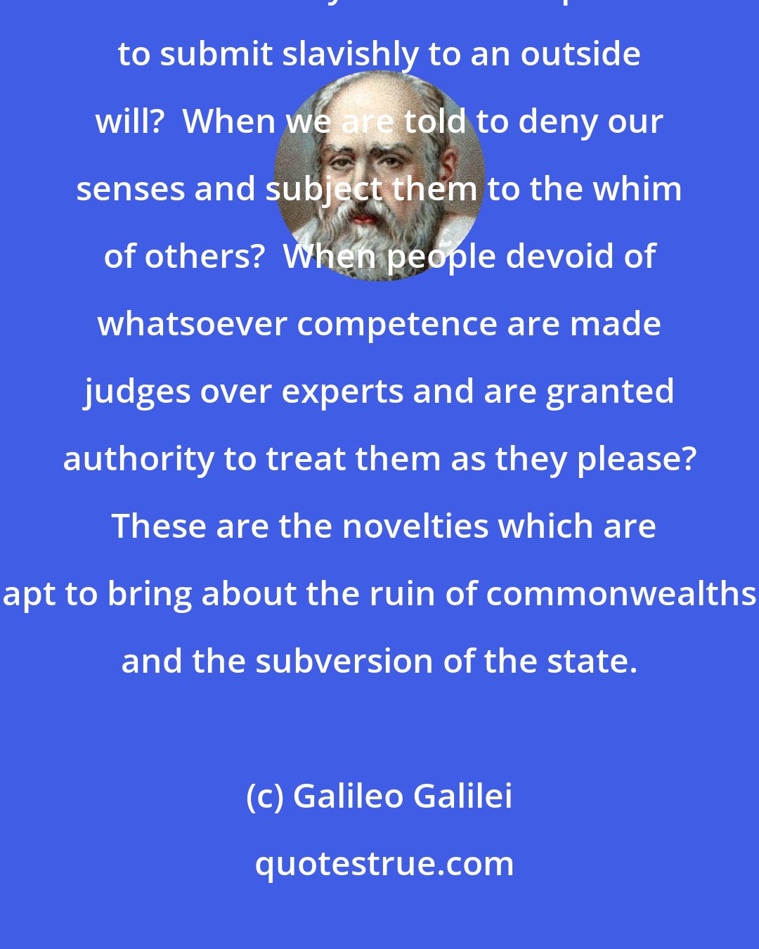 Galileo Galilei: And who can doubt that it will lead to the worst disorders when minds created free by God are compelled to submit slavishly to an outside will?  When we are told to deny our senses and subject them to the whim of others?  When people devoid of whatsoever competence are made judges over experts and are granted authority to treat them as they please?  These are the novelties which are apt to bring about the ruin of commonwealths and the subversion of the state.