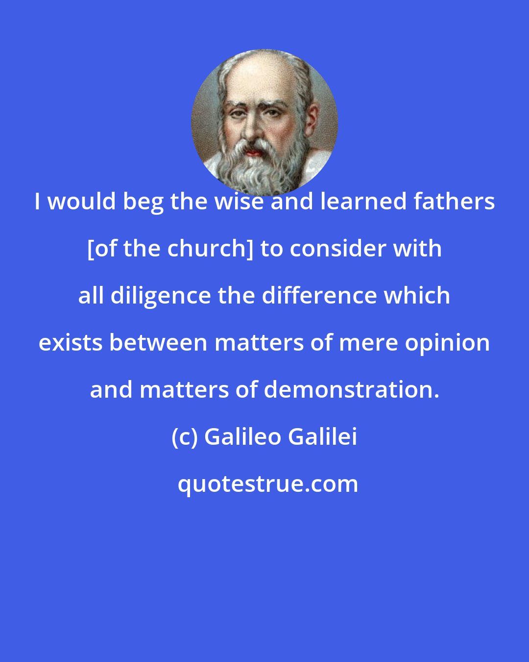 Galileo Galilei: I would beg the wise and learned fathers [of the church] to consider with all diligence the difference which exists between matters of mere opinion and matters of demonstration.