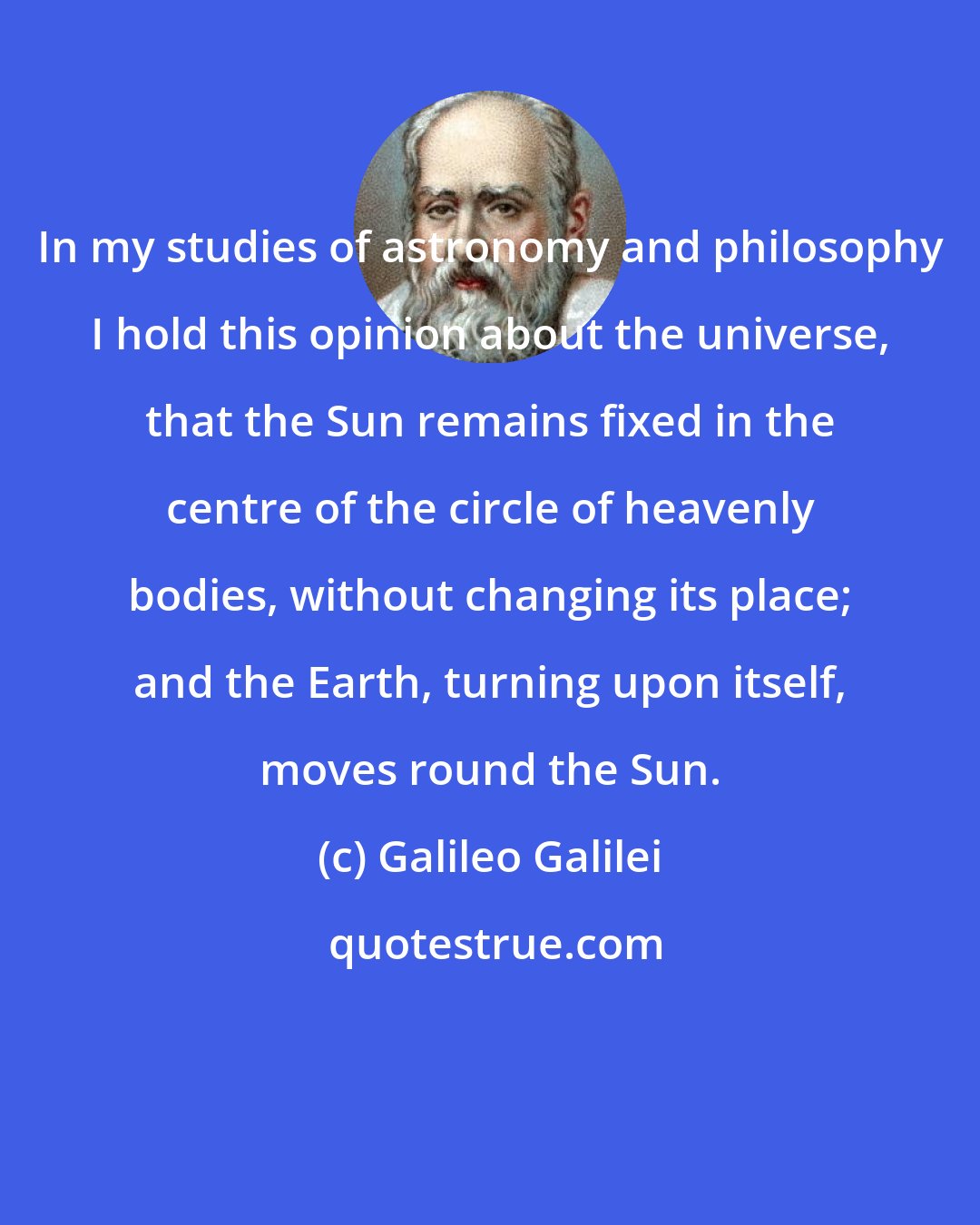 Galileo Galilei: In my studies of astronomy and philosophy I hold this opinion about the universe, that the Sun remains fixed in the centre of the circle of heavenly bodies, without changing its place; and the Earth, turning upon itself, moves round the Sun.