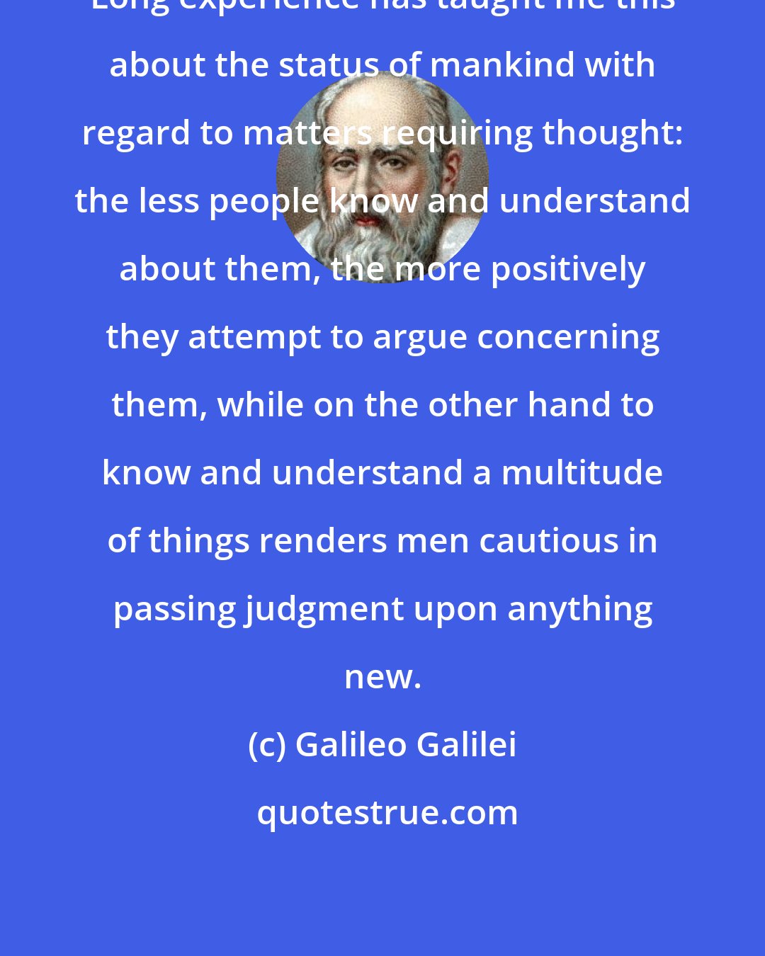 Galileo Galilei: Long experience has taught me this about the status of mankind with regard to matters requiring thought: the less people know and understand about them, the more positively they attempt to argue concerning them, while on the other hand to know and understand a multitude of things renders men cautious in passing judgment upon anything new.