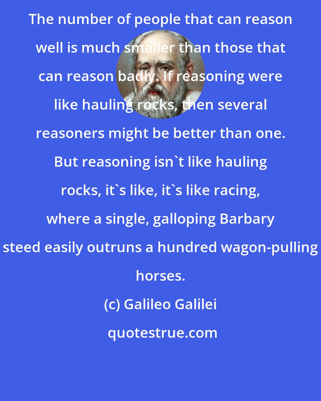 Galileo Galilei: The number of people that can reason well is much smaller than those that can reason badly. If reasoning were like hauling rocks, then several reasoners might be better than one. But reasoning isn't like hauling rocks, it's like, it's like racing, where a single, galloping Barbary steed easily outruns a hundred wagon-pulling horses.