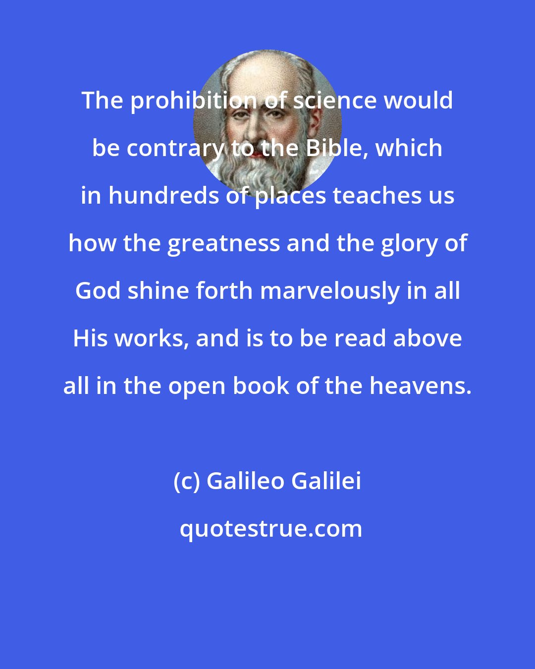 Galileo Galilei: The prohibition of science would be contrary to the Bible, which in hundreds of places teaches us how the greatness and the glory of God shine forth marvelously in all His works, and is to be read above all in the open book of the heavens.