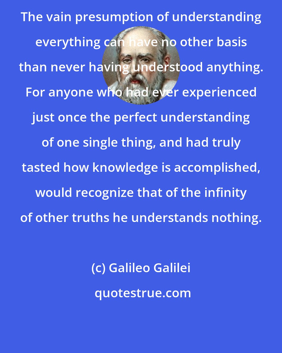 Galileo Galilei: The vain presumption of understanding everything can have no other basis than never having understood anything. For anyone who had ever experienced just once the perfect understanding of one single thing, and had truly tasted how knowledge is accomplished, would recognize that of the infinity of other truths he understands nothing.