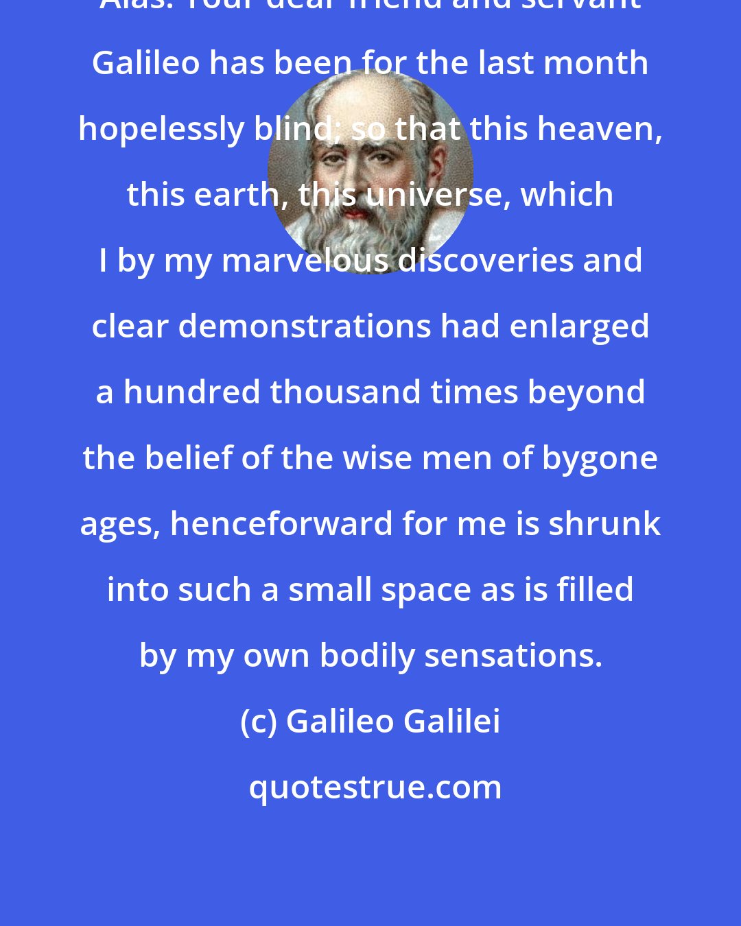 Galileo Galilei: Alas! Your dear friend and servant Galileo has been for the last month hopelessly blind; so that this heaven, this earth, this universe, which I by my marvelous discoveries and clear demonstrations had enlarged a hundred thousand times beyond the belief of the wise men of bygone ages, henceforward for me is shrunk into such a small space as is filled by my own bodily sensations.