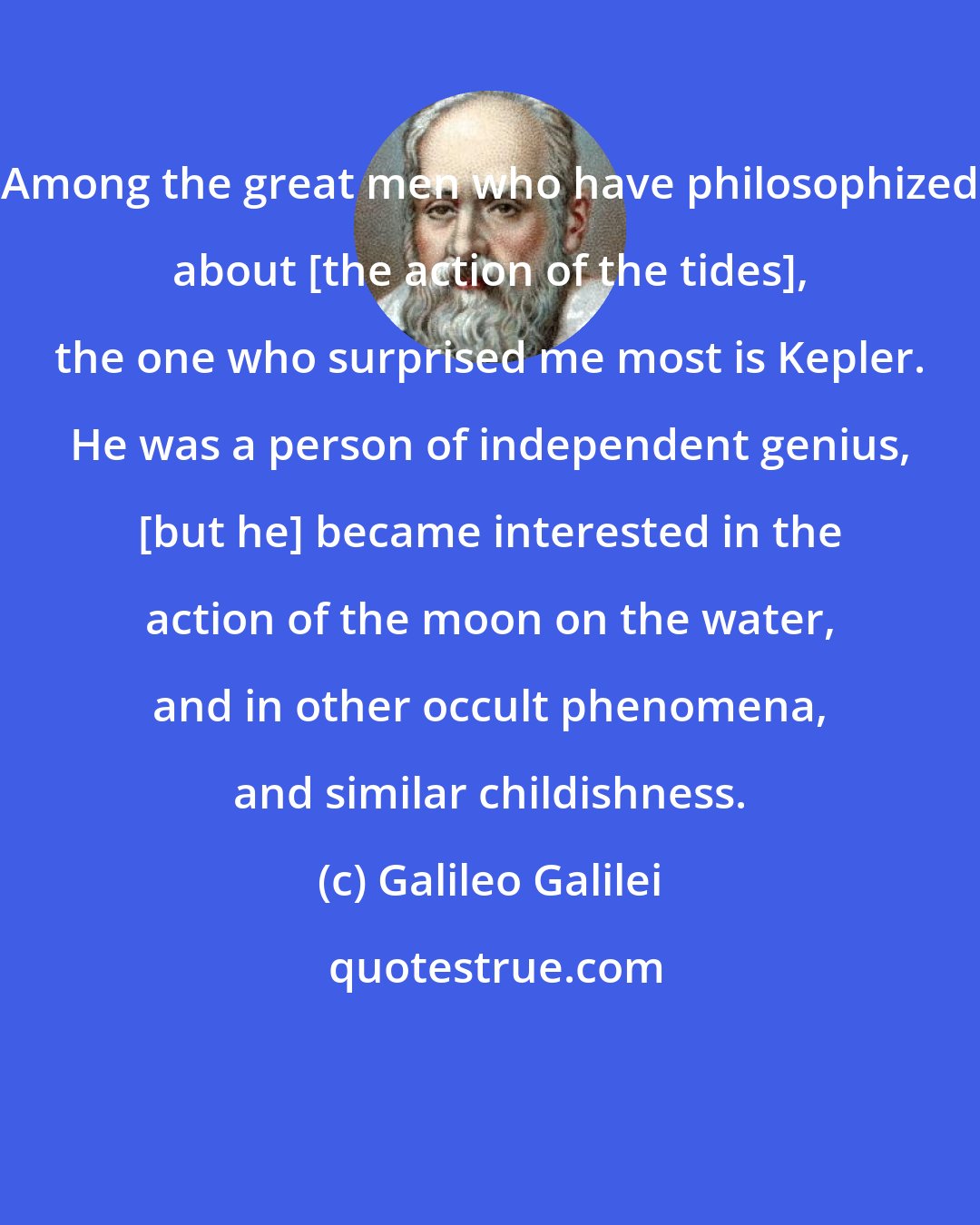 Galileo Galilei: Among the great men who have philosophized about [the action of the tides], the one who surprised me most is Kepler. He was a person of independent genius, [but he] became interested in the action of the moon on the water, and in other occult phenomena, and similar childishness.