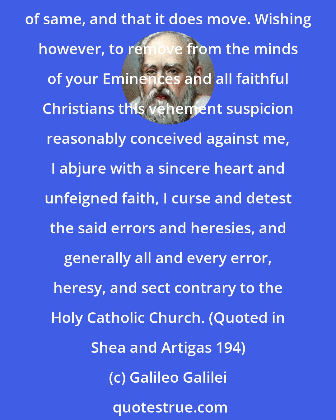 Galileo Galilei: I have been judged vehemently suspect of heresy, that is, of having held and believed that the sun in the centre of the universe and immoveable, and that the earth is not at the center of same, and that it does move. Wishing however, to remove from the minds of your Eminences and all faithful Christians this vehement suspicion reasonably conceived against me, I abjure with a sincere heart and unfeigned faith, I curse and detest the said errors and heresies, and generally all and every error, heresy, and sect contrary to the Holy Catholic Church. (Quoted in Shea and Artigas 194)