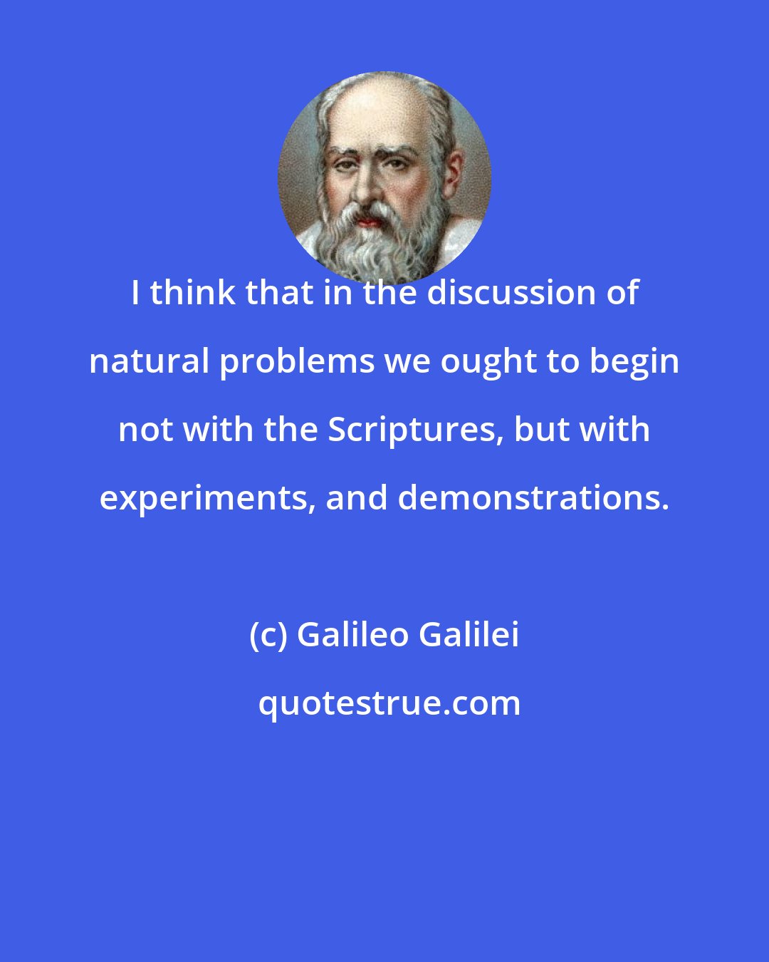 Galileo Galilei: I think that in the discussion of natural problems we ought to begin not with the Scriptures, but with experiments, and demonstrations.