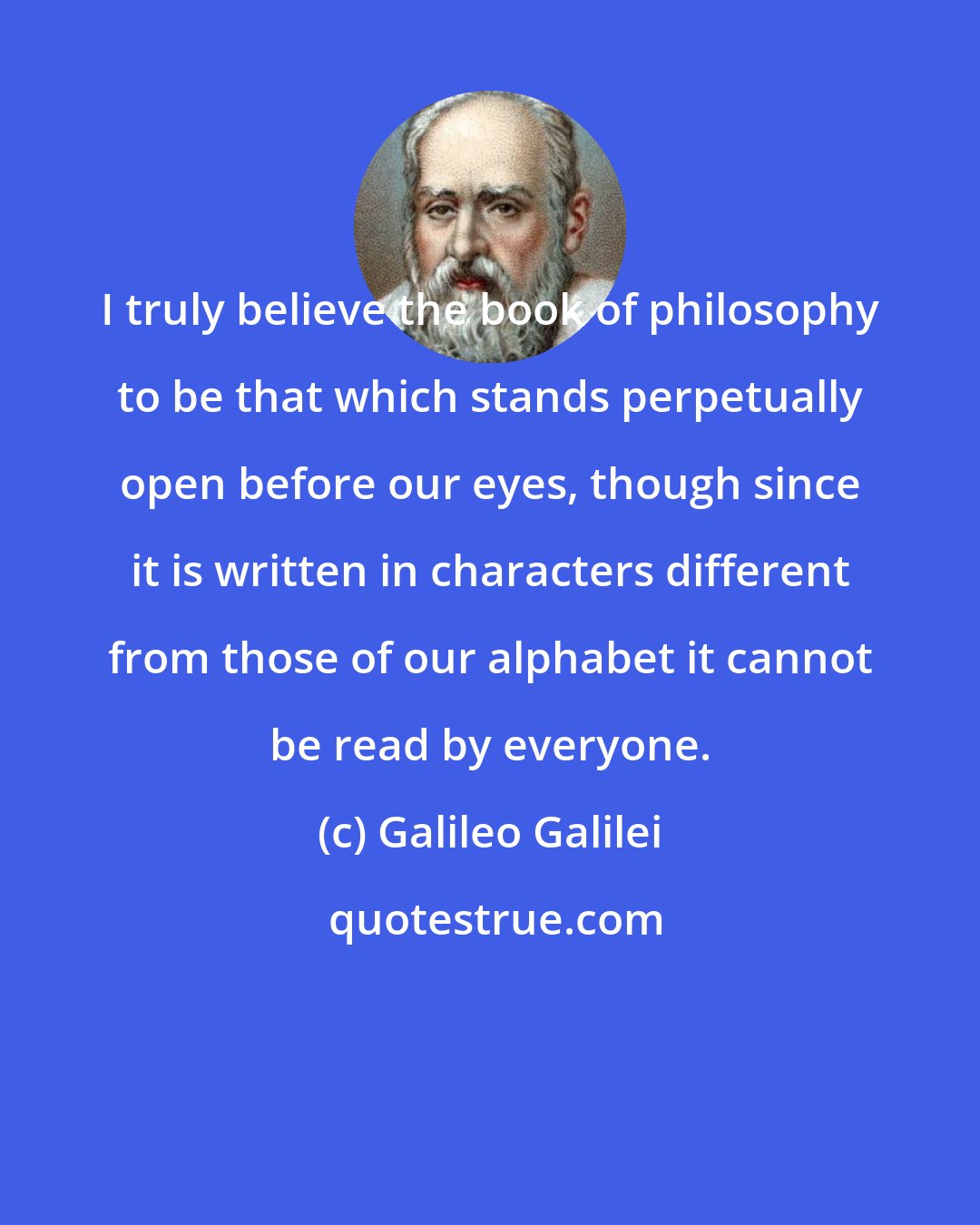 Galileo Galilei: I truly believe the book of philosophy to be that which stands perpetually open before our eyes, though since it is written in characters different from those of our alphabet it cannot be read by everyone.