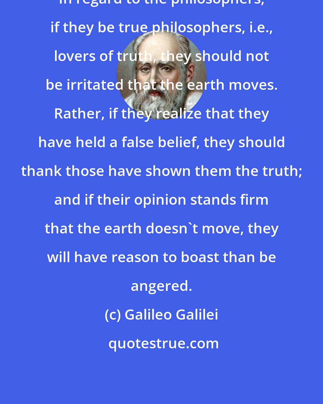 Galileo Galilei: In regard to the philosophers, if they be true philosophers, i.e., lovers of truth, they should not be irritated that the earth moves. Rather, if they realize that they have held a false belief, they should thank those have shown them the truth; and if their opinion stands firm that the earth doesn't move, they will have reason to boast than be angered.