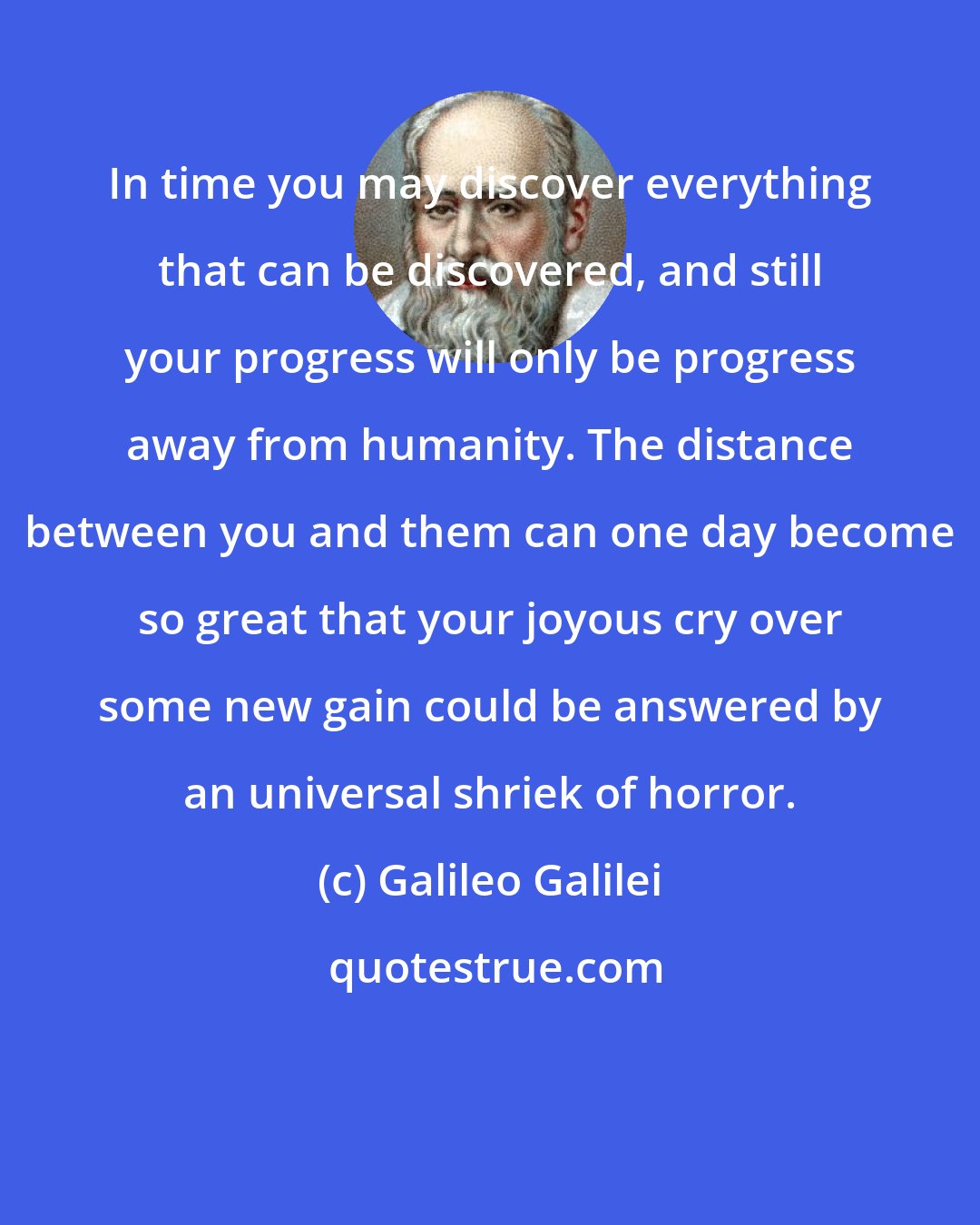 Galileo Galilei: In time you may discover everything that can be discovered, and still your progress will only be progress away from humanity. The distance between you and them can one day become so great that your joyous cry over some new gain could be answered by an universal shriek of horror.