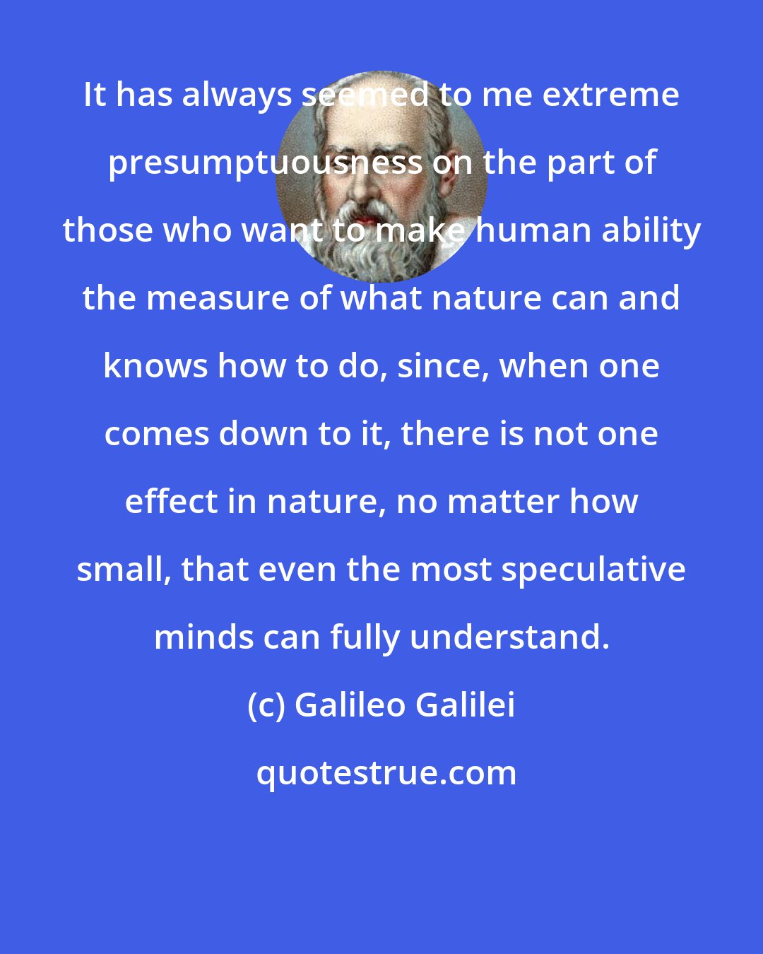 Galileo Galilei: It has always seemed to me extreme presumptuousness on the part of those who want to make human ability the measure of what nature can and knows how to do, since, when one comes down to it, there is not one effect in nature, no matter how small, that even the most speculative minds can fully understand.