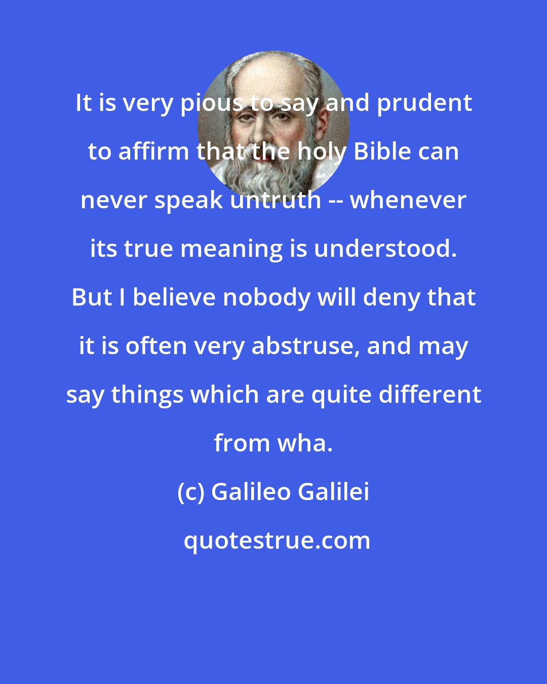 Galileo Galilei: It is very pious to say and prudent to affirm that the holy Bible can never speak untruth -- whenever its true meaning is understood. But I believe nobody will deny that it is often very abstruse, and may say things which are quite different from wha.