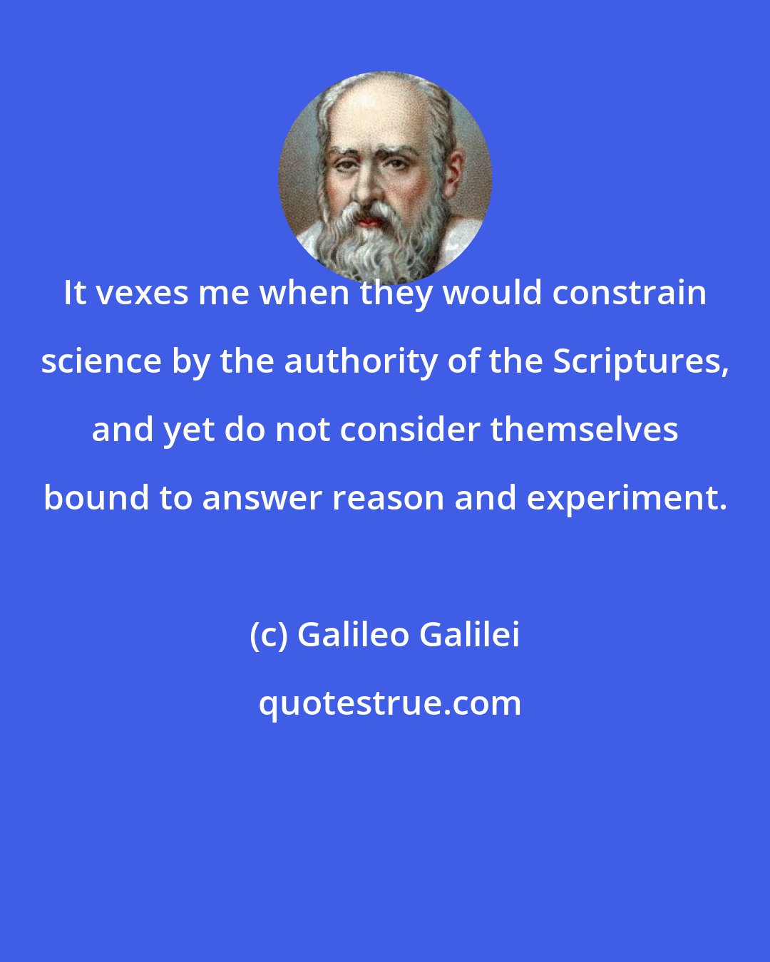 Galileo Galilei: It vexes me when they would constrain science by the authority of the Scriptures, and yet do not consider themselves bound to answer reason and experiment.