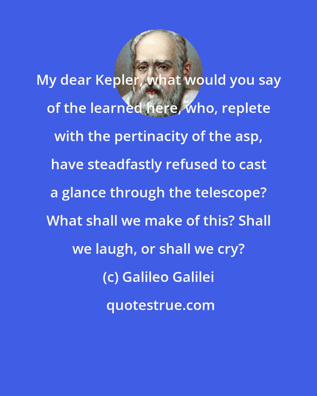 Galileo Galilei: My dear Kepler, what would you say of the learned here, who, replete with the pertinacity of the asp, have steadfastly refused to cast a glance through the telescope? What shall we make of this? Shall we laugh, or shall we cry?