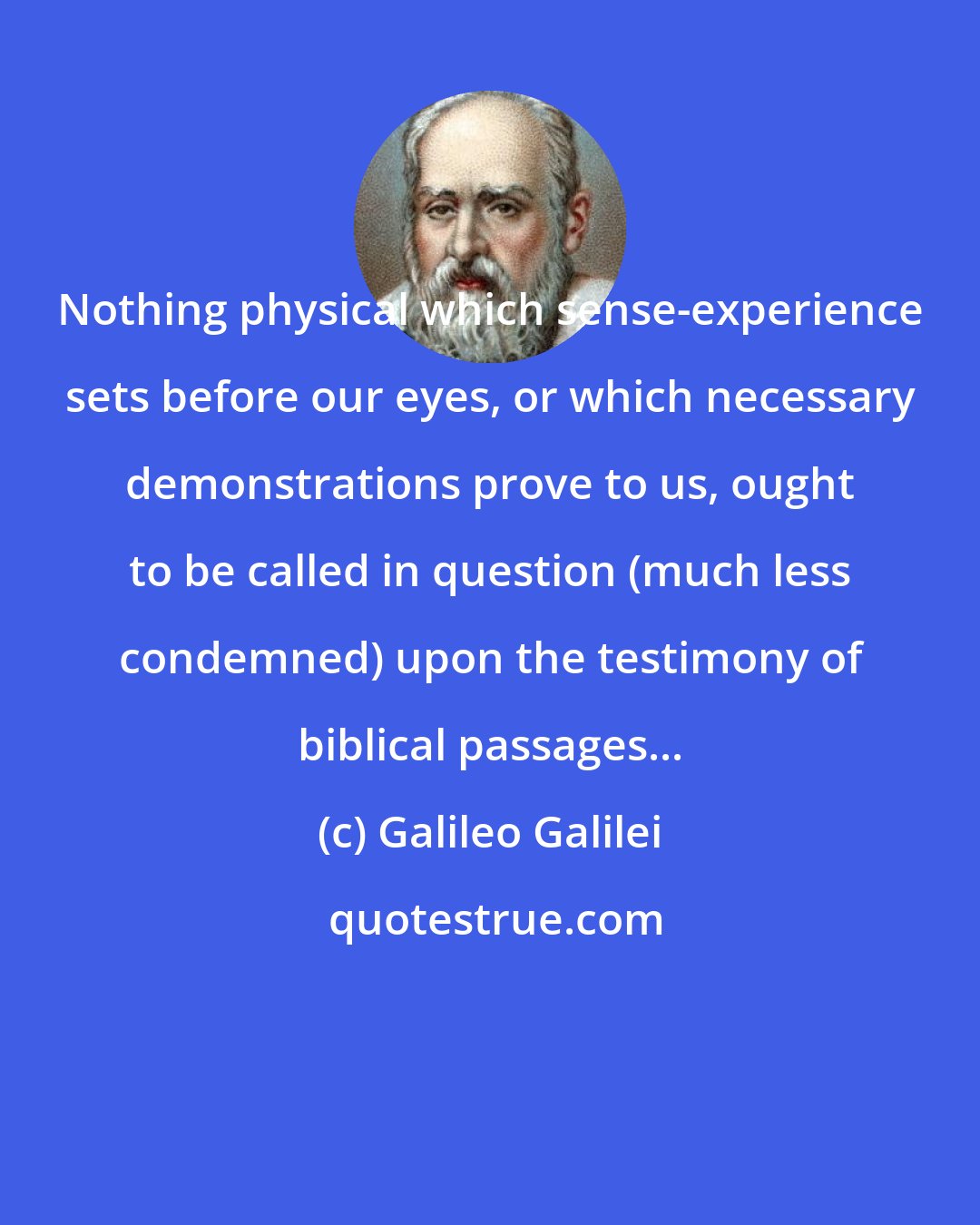 Galileo Galilei: Nothing physical which sense-experience sets before our eyes, or which necessary demonstrations prove to us, ought to be called in question (much less condemned) upon the testimony of biblical passages...